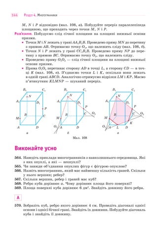 РОЗДІЛ 4. МНОГОГРАННИКИ144
M, N і P відповідно (мал. 108, а). Побудуйте переріз паралелепіпеда
площиною, що проходить через точки M, N і P.
РОЗВ’ЯЗАННЯ. Побудуємо слід січної площини на площині нижньої основи
призми.
• Точки M і N лежать у грані AA1B1B. Проведемо пряму MN до перетину
з прямою AB. Отримаємо точку O1, що належить сліду (мал. 108, б).
• Точки N і P лежать у грані CC1B1B. Проведемо пряму NP до пере-
тину з прямою BC. Отримаємо точку O2, що належить сліду.
• Проведемо пряму O1O2 — слід січної площини на площині нижньої
основи призми.
• Пряма O1O2 перетинає сторону AD в точці L, a сторону CD — в точ-
ці K (мал. 108, в). З’єднаємо точки L і K, оскільки вони лежать
в одній грані ABCD. Аналогічно отримуємо відрізки LM і KP. Маємо
п’ятикутник KLMNP — шуканий переріз.
а
P
B C
DA
A1
B1 C1
D1
M
N
P
B
DA
A1
B1 C1
D1
M
N
б
O1
O2C
P
B C
DAA
A1
B1 C1
D1
M
L
K
N
в
O1
O2
Мал. 108
Виконайте усно
564. Наведіть приклади многогранників з навколишнього середовища. Які
з них опуклі, а які — неопуклі?
565. Чи завжди об’єднання опуклих фігур є фігурою опуклою?
566. Назвіть многогранник, який має найменшу кількість граней. Скільки
у нього вершин; ребер?
567. Скільки вершин, ребер і граней має куб?
568. Ребро куба дорівнює a. Чому дорівнює площа його поверхні?
569. Площа поверхні куба дорівнює 6 дм2
. Знайдіть довжину його ребра.
А
570. Зобразіть куб, ребро якого дорівнює 4 см. Проведіть діагоналі однієї
основи і однієї бічної грані. Знайдіть їх довжини. Побудуйте діагональ
куба і знайдіть її довжину.
 