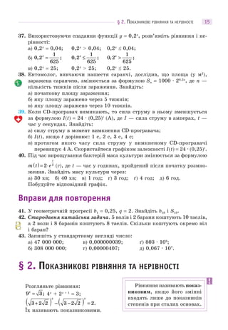 § 2. ПОКАЗНИКОВІ РІВНЯННЯ ТА НЕРІВНОСТІ 15
37. Використовуючи спадання функції y = 0,2x
, розв’яжіть рівняння і не-
рівності:
а) 0,2x
= 0,04; 0,2x
> 0,04; 0,2x
 0,04;
б) 0 2
1
625
, ;x
= 0 2
1
625
, ;x
≤ 0 2
1
625
, ;x
>
в) 0,2x
= 25; 0,2x
> 25; 0,2x
 25.
38. Ентомолог, вивчаючи нашестя саранчі, дослідив, що площа (у м2
),
заражена саранчею, змінюється за формулою Sn = 1000 · 20,2n
, де n —
кількість тижнів після зараження. Знайдіть:
а) початкову площу зараження;
б) яку площу заражено через 5 тижнів;
в) яку площу заражено через 10 тижнів.
39. Коли CD-програвач вимикають, то сила струму в ньому зменшується
за формулою I(t) = 24 · (0,25)t
(А), де I — сила струму в амперах, t —
час у секундах. Знайдіть:
а) силу струму в момент вимкнення CD-програвача;
б) I(t), якщо t дорівнює: 1 с, 2 с, 3 с, 4 с;
в) протягом якого часу сила струму у вимкненому CD-програвачі
перевищує 4 А. Скористайтеся графіком залежності I(t) = 24 · (0,25)t
.
40. Під час вирощування бактерій маса культури змінюється за формулою
m t e
t
( ) = ⋅2 2
(г), де t — час у годинах, пройдений після початку розмно-
ження. Знайдіть масу культури через:
а) 30 хв; б) 40 хв; в) 1 год; г) 3 год; ґ) 4 год; д) 6 год.
Побудуйте відповідний графік.
Вправи для повторення
41. У геометричній прогресії b1 = 0,25, q = 2. Знайдіть b10 і S10.
42. Стародавня китайська задача. 5 волів і 2 барани коштують 10 таелів,
а 2 воли і 8 баранів коштують 8 таелів. Скільки коштують окремо віл
і баран?
43. Запишіть у стандартному вигляді число:
а) 47 000 000; в) 0,000000039; ґ) 803 · 109
;
б) 308 000 000; г) 0,00000407; д) 0,067 · 107
.
§ 2. ПОКАЗНИКОВІ РІВНЯННЯ ТА НЕРІВНОСТІ
Розгляньте рівняння:
9 3x
= ; 4x
+ 2x + 1
= 3;
3 2 2 3 2 2 2+( ) − −( ) =
x x
.
Їх називають показниковими.
Рівняння називають показ-
никовим, якщо його змінні
входять лише до показників
степенів при сталих основах.
 