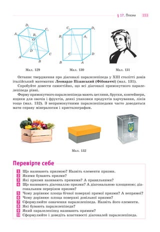 § 17. ПРИЗМИ 153
A1
A
D
O
B
C
B1
C1
D1
A1B1
B A
C D
C1 D1
Мал. 129 Мал. 130 Мал. 131
Останнє твердження про діагоналі паралелепіпеда у ХІІІ столітті довів
італійський математик Леонардо Пізанський (Фібоначчі) (мал. 131).
Спробуйте довести самостійно, що всі діагоналі прямокутного парале-
лепіпеда рівні.
Форму прямокутного паралелепіпеда мають цеглини, бруски, контейнери,
ящики для овочів і фруктів, деякі упаковки продуктів харчування, ліків
тощо (мал. 132). З непрямокутними паралелепіпедами часто доводиться
мати справу мінералогам і кристалографам.
Мал. 132
Перевірте себе
1 Що називають призмою? Назвіть елементи призми.
2 Якими бувають призми?
3 Які призми називають прямими? А правильними?
4 Що називають діагоналлю призми? А діагональною площиною; діа-
гональним перерізом призми?
5 Чому дорівнює площа бічної поверхні прямої призми? А непрямої?
6 Чому дорівнює площа поверхні довільної призми?
7 Сформулюйте означення паралелепіпеда. Назвіть його елементи.
8 Які бувають паралелепіпеди?
9 Який паралелепіпед називають прямим?
10 Сформулюйте і доведіть властивості діагоналей паралелепіпеда.
 