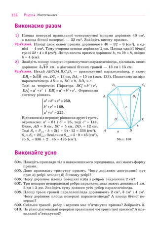 РОЗДІЛ 4. МНОГОГРАННИКИ154
Виконаємо разом
1 Площа поверхні правильної чотирикутної призми дорівнює 40 см2
,
а площа бічної поверхні — 32 см2
. Знайдіть висоту призми.
РОЗВ’ЯЗАННЯ. Площі двох основ призми дорівнюють 40 – 32 = 8 (см2
), а од-
нієї — 4 см2
. Тому сторона основи дорівнює 2 см. Площа однієї бічної
грані 32 : 4 = 8 (см2
). Якщо висота призми дорівнює h, то 2h = 8, звідки
h = 4 (см).
2 Знайдіть площу поверхні прямокутного паралелепіпеда, діагональ якого
дорівнює 5 10 см, а діагоналі бічних граней — 13 см і 15 см.
РОЗВ’ЯЗАННЯ. Нехай ABCDA1B1C1D1 — прямокутний паралелепіпед, у якого
DB1 5 10= см, DC1 = 13 см, DA1 = 15 см (мал. 133). Позначимо виміри
паралелепіпеда AD = a, DC = b, DD1 = c.
Тоді за теоремою Піфагора DC b c1
2 2 2
= + ,
DA a c1
2 2 2
= + і DB a b c1
2 2 2 2
= + + . Отримаємо
систему рівнянь
a b c
b c
a c
2 2 2
2 2
2 2
250
169
225
+ + =
+ =
+ =
⎧
⎨
⎪
⎩
⎪
,
,
.
Віднявши від першого рівняння друге і третє,
отримаємо: a2
= 81 і b2
= 25, тоді c2
= 144.
Отже, AD = 9 см, DC = 5 см, DD1 = 12 см.
Тоді Sб = Pосн · h = 2(5 + 9) · 12 = 336 (см2
).
Sп = Sб + 2Sосн. Оскільки Sосн = 5 · 9 = 45 (см2
),
то Sп = 336 + 2 · 45 = 426 (см2
).
Виконайте усно
604. Наведіть приклади тіл з навколишнього середовища, які мають форму
призми.
605. Дано правильну трикутну призму. Чому дорівнює двогранний кут
при: а) ребрі основи; б) бічному ребрі?
606. Чому дорівнює площа поверхні куба з ребром завдовжки 2 см?
607. Три попарно непаралельні ребра паралелепіпеда мають довжини 1 дм,
2 дм і 3 дм. Знайдіть суму довжин усіх ребер паралелепіпеда.
608. Площі трьох граней паралелепіпеда дорівнюють 2 см2
, 3 см2
і 4 см2
.
Чому дорівнює площа поверхні паралелепіпеда? А площа бічної по-
верхні?
609. Скільки граней, ребер і вершин має п’ятикутна призма? Зобразіть її.
610. Чи рівні діагональні перерізи правильної чотирикутної призми? А пра-
вильної п’ятикутної?
D1A1
A a
b
c
D
B C
B1 C1
Мал. 133
 