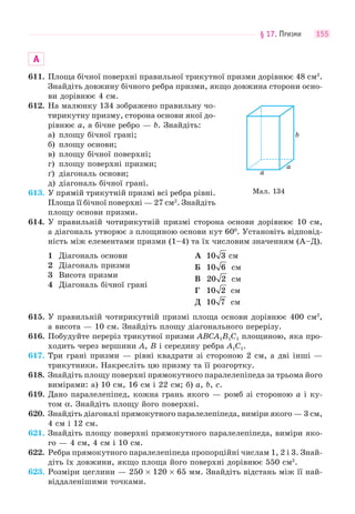 § 17. ПРИЗМИ 155
А
611. Площа бічної поверхні правильної трикутної призми дорівнює 48 см2
.
Знайдіть довжину бічного ребра призми, якщо довжина сторони осно-
ви дорівнює 4 см.
612. На малюнку 134 зображено правильну чо-
тирикутну призму, сторона основи якої до-
рівнює a, а бічне ребро — b. Знайдіть:
а) площу бічної грані;
б) площу основи;
в) площу бічної поверхні;
г) площу поверхні призми;
ґ) діагональ основи;
д) діагональ бічної грані.
613. У прямій трикутній призмі всі ребра рівні.
Площа її бічної поверхні — 27 см2
. Знайдіть
площу основи призми.
614. У правильній чотирикутній призмі сторона основи дорівнює 10 см,
а діагональ утворює з площиною основи кут 600
. Установіть відповід-
ність між елементами призми (1–4) та їх числовим значенням (А–Д).
1 Діагональ основи
2 Діагональ призми
3 Висота призми
4 Діагональ бічної грані
А 10 3 см
Б 10 6 см
В 20 2 см
Г 10 2 см
Д 10 7 см
615. У правильній чотирикутній призмі площа основи дорівнює 400 см2
,
а висота — 10 см. Знайдіть площу діагонального перерізу.
616. Побудуйте переріз трикутної призми ABCA1B1C1 площиною, яка про-
ходить через вершини A, B і середину ребра A1C1.
617. Три грані призми — рівні квадрати зі стороною 2 см, а дві інші —
трикутники. Накресліть цю призму та її розгортку.
618. Знайдіть площу поверхні прямокутного паралелепіпеда за трьома його
вимірами: а) 10 см, 16 см і 22 см; б) a, b, c.
619. Дано паралелепіпед, кожна грань якого — ромб зі стороною a і ку-
том α. Знайдіть площу його поверхні.
620. Знайдіть діагоналі прямокутного паралелепіпеда, виміри якого — 3 см,
4 см і 12 см.
621. Знайдіть площу поверхні прямокутного паралелепіпеда, виміри яко-
го — 4 см, 4 см і 10 см.
622. Ребра прямокутного паралелепіпеда пропорційні числам 1, 2 і 3. Знай-
діть їх довжини, якщо площа його поверхні дорівнює 550 см2
.
623. Розміри цеглини — 250 × 120 × 65 мм. Знайдіть відстань між її най-
віддаленішими точками.
Мал. 134
a
a
b
 