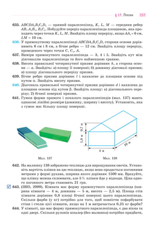 § 17. ПРИЗМИ 157
635. ABCDA1B1C1D1 — прямий паралелепіпед, K, L, M — середини ребер
AB, A1B1, B1C1. Побудуйте переріз паралелепіпеда площиною, яка про-
ходить через точки K, L, M. Знайдіть площу перерізу, якщо AA1 = 6 см,
LM = 10 см.
636. У прямокутному паралелепіпеді ABCDA1B1C1D1 сторони основи дорів-
нюють 6 см і 8 см, а бічне ребро — 12 см. Знайдіть площу перерізу,
проведеного через точки C, C1, A.
637. Виміри прямокутного паралелепіпеда — 3, 4 і 5. Знайдіть кут між
діагоналлю паралелепіпеда та його найменшою гранню.
638. Висота правильної чотирикутної призми дорівнює h, а сторона осно-
ви — a. Знайдіть: а) площу її поверхні; б) довжину діагоналі призми;
в) площу діагонального перерізу призми.
639. Бічне ребро призми дорівнює l і нахилене до площини основи під
кутом α. Знайдіть висоту призми.
640. Діагональ правильної чотирикутної призми дорівнює d і нахилена до
площини основи під кутом β. Знайдіть площу: а) діагонального пере-
різу; 2) бічної поверхні призми.
641. Гумки форми прямого і похилого паралелепіпедів (мал. 137) мають
однакові лінійні розміри (довжину, ширину і висоту). Установіть, яка
з гумок має більшу площу поверхні.
4 м
1,9м0,7м
10 м
Мал. 137 Мал. 138
642. На малюнку 138 зображено теплицю для вирощування овочів. Устано-
віть вартість плівки на цю теплицю, якщо вона продається погонними
метрами у формі рукава, ширина якого дорівнює 1500 мм. Врахуйте,
що плівку можна склеювати, але 5% плівки йде у відходи. Ціна одно-
го погонного метра становить 21 грн.
643. (ЗНО, 2009). Кімната має форму прямокутного паралелепіпеда (ши-
рина кімнати — 4 м, довжина — 5 м, висота — 2,5 м). Площа стін
кімнати дорівнює 0,8 площі бічної поверхні цього паралелепіпеда.
Скільки фарби (у кг) потрібно для того, щоб повністю пофарбувати
стіни і стелю цієї кімнати, якщо на 1 м витрачається 0,25 кг фарби?
644. У кімнаті, що має форму прямокутного паралелепіпеда, є два вікна та
одні двері. Скільки рулонів шпалер (без малюнка) потрібно придбати,
 