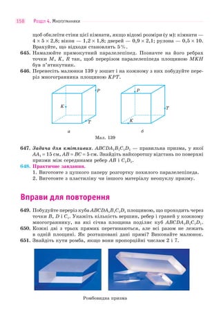 РОЗДІЛ 4. МНОГОГРАННИКИ158
щоб обклеїти стіни цієї кімнати, якщо відомі розміри (у м): кімнати —
4 × 5 × 2,8; вікон — 1,2 × 1,8; дверей — 0,9 × 2,1; рулона — 0,5 × 10.
Врахуйте, що відходи становлять 5%.
645. Намалюйте прямокутний паралелепіпед. Позначте на його ребрах
точки M, K, R так, щоб перерізом паралелепіпеда площиною MKH
був п’ятикутник.
646. Перенесіть малюнки 139 у зошит і на кожному з них побудуйте пере-
різ многогранника площиною KPT.
Мал. 139
K
P
T K
P
T
а б
647. Задача для кмітливих. ABCDA1B1C1D1 — правильна призма, у якої
AA1 = 15 см, AB = BC = 5 см. Знайдіть найкоротшу відстань по поверхні
призми між серединами ребер AB і C1D1.
648. Практичне завдання.
1. Виготовте з цупкого паперу розгортку похилого паралелепіпеда.
2. Виготовте з пластиліну чи іншого матеріалу неопуклу призму.
Вправи для повторення
649. Побудуйте переріз куба ABCDA1B1C1D1 площиною, що проходить через
точки B, D і C1. Укажіть кількість вершин, ребер і граней у кожному
многограннику, на які січна площина поділяє куб ABCDA1B1C1D1.
650. Кожні дві з трьох прямих перетинаються, але всі разом не лежать
в одній площині. Як розташовані дані прямі? Виконайте малюнок.
651. Знайдіть кути ромба, якщо вони пропорційні числам 2 і 7.
Ромбовидна призма
 