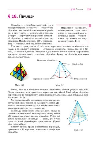 § 18. ПІРАМІДИ 159
§ 18. ПІРАМІДИ
Піраміда — термін багатозначний. Його
використовують в екології — екологічні
піраміди, в економіці — фінансові пірамі-
ди, в архітектурі — єгипетські піраміди,
у спорті — акробатичні піраміди, більярд-
ні піраміди, у побуті — дитячі піраміди,
пірамідка Мефферта (мал. 140), у матема-
тиці — спеціальний вид многогранника.
У піраміді трикутники зі спільною вершиною називають бічними гра-
нями, а їх спільну вершину — вершиною піраміди. Грань, яка не є біч-
ною, — основа піраміди. Залежно від кількості сторін основи розрізняють
трикутні, чотирикутні, ..., n-кутні піраміди. Трикутну піраміду називають
також тетраедром.
Вершини основи Ребра основи
Бічні ребра
Вершина піраміди
Мал. 140 Мал. 141
Ребро, яке не є стороною основи, називають бічним ребром піраміди.
Січна площина, яка проходить через два несуміжні бічні ребра піраміди,
перетинає її по трикутнику, який називають діагональним перерізом піра-
міди (мал. 142).
Висотою піраміди називають перпендикуляр,
опущений з її вершини на площину основи. До-
вжину цього перпендикуляра також називають
висотою піраміди. Це — омоніми.
Піраміду називають правильною, якщо її
основа — правильний многокутник, центр якого
збігається з основою висоти піраміди. Усі бічні
ребра правильної піраміди — рівні, усі бічні
грані — рівні рівнобедрені трикутники. (Дове-
діть самостійно).
Висоту бічної грані правильної піраміди,
проведену з її вершини, називають апофемою
піраміди.
Пірамідою називають
многогранник, одна грань
якого — довільний много-
кутник, а решта — трикут-
ники, що мають спільну
вершину (мал. 141).
Мал. 142
S
F
A B
C
DB
 