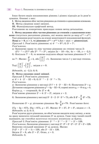 РОЗДІЛ 1. ПОКАЗНИКОВІ ТА ЛОГАРИФМІЧНІ ФУНКЦІЇ16
Існує багато видів показникових рівнянь і різних підходів до їх розв’я-
зування. Основні з них:
I. Метод зведення обох частин рівняння до степенів з однаковими основами.
II. Метод уведення нової змінної.
III. Функціонально-графічний метод.
Розглянемо на конкретних прикладах кожен метод детальніше.
І. Метод зведення обох частин рівняння до степенів з однаковими осно-
вами стосується двочленних рівнянь, які можна звести до виду af(x)
= aϕ(x)
.
Такі рівняння розв’язують на основі монотонності показникової функції.
Якщо a > 0, a ≠ 1, то рівняння af(x)
= aϕ(x)
і f(x) = ϕ(x) — рівносильні.
Приклад 1. Розв’яжіть рівняння: а) 4x – 5
= 82x
; б) 3x
= 7x
.
Розв’язання.
а) Запишемо праву та ліву частини рівняння як степені числа 2:
(22
)x – 5
= (23
)2x
або 22x – 10
= 26x
, звідки 2x – 10 = 6x, 4x = –10, x = –2,5.
б) Оскільки 7x
> 0, то можемо поділити обидві частини рівняння 3x
= 7x
на 7x
. Маємо:
3
7
1
x
x
= , або
3
7
1
⎛
⎝⎜
⎞
⎠⎟ =
x
. Запишемо число 1 у вигляді степеня.
Тоді
3
7
3
7
0
⎛
⎝⎜
⎞
⎠⎟ =
⎛
⎝⎜
⎞
⎠⎟
x
, звідки x = 0.
Відповідь. а) –2,5; б) 0.
II. Метод уведення нової змінної.
Приклад 2. Розв’яжіть рівняння:
а) 4x
+ 4 · 2x
– 32 = 0; б) 3x + 1
– 2 · 3x – 2
= 75.
Розв’язання.
а) Запишемо рівняння у вигляді (2x
)2
+ 4 · 2x
– 32 = 0. Позначимо 2x
= y.
Дістанемо квадратне рівняння у2
+ 4y – 32 = 0, корені якого y1 = –8 та y2 = 4.
Корінь y1 — сторонній, бо 2 8x
≠ − .
Розв’яжемо рівняння 2x
= 4: 2x
= 22
, звідки x = 2.
б) Запишемо рівняння у вигляді 3x
· 3 – 2 · 3x
· 3–2
= 75, або 3 3
2
9
3 75⋅ − ⋅ =x x
.
Позначимо 3x
= y; дістанемо рівняння 3
2
9
75y y− = . Розв’яжемо його:
27y – 2y = 675, 25y = 675, y = 27. Маємо: 3x
= 27, 3x
= 33
, звідки x = 3.
Відповідь: а) 2; б) 3.
Розв’язуючи друге рівняння, не обов’язково вводити нову змінну, а мож-
на зразу виносити спільний множник 3x
за дужки. Саме тому такий спосіб
називають ще способом винесення спільного множника за дужки.
Приклад 3. Розв’яжіть рівняння: 2х + 3
+ 2х + 2
+ 2х + 1
+ 2х
= 120.
Розв’язання. Запишемо рівняння у вигляді 2х
· 23
+ 2х
· 22
+ 2х
· 21
+ 2х
= 120.
Винесемо спільний множник 2х
за дужки. Маємо:
2х
(23
+ 22
+ 21
+ 1) = 120, або 2х
· 15 = 120.
Звідси 2х
= 8, або 2х
= 23
. Отже, х = 3.
Відповідь: 3.
 