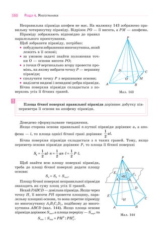 РОЗДІЛ 4. МНОГОГРАННИКИ160
Неправильна піраміда апофем не має. На малюнку 143 зображено пра-
вильну чотирикутну піраміду. Відрізок PO — її висота, а PM — апофема.
Піраміду зображають відповідно до правил
паралельного проектування.
Щоб зобразити піраміду, потрібно:
• побудуватизображеннямногокутника,який
лежить в її основі;
• за умовою задачі знайти положення точ-
ки O — основи висоти PO;
• з точки O вертикально вгору провести про-
мінь, на якому вибрати точку P — вершину
піраміди;
• сполучити точку Р з вершинами основи;
• виділити видимі і невидимі ребра піраміди.
Бічна поверхня піраміди складається з по-
верхонь усіх її бічних граней.
Доведемо сформульоване твердження.
Якщо сторона основи правильної n-кутної піраміди дорівнює a, а апо-
фема — l, то площа однієї бічної грані дорівнює
1
2
al.
Бічна поверхня піраміди складається з n таких граней. Тому, якщо
периметр основи піраміди дорівнює P, то площа її бічної поверхні
S al n an l P lб = ⋅ = ⋅ = ⋅
1
2
1
2
1
2
.
Щоб знайти всю площу поверхні піраміди,
треба до площі бічної поверхні додати площу
основи:
Sп = Sб + Sосн.
Площу бічної поверхні неправильної піраміди
знаходять як суму площ усіх її граней.
НехайPABCD—довільнапіраміда.Якщочерез
точку H1 її висоти PH провести площину, пара-
лельну площині основи, то вона перетне піраміду
по многокутнику A1B1C1D1, подібному до много-
кутника ABCD (мал. 144). Якщо площа основи
піраміди дорівнює Sосн, а площа перерізу — Sпер, то
Sосн : Sпер PH PH: .= 2
1
2
Мал. 143
A
D
P
B
M
C
O
Площа бічної поверхні правильної піраміди дорівнює добутку пів-
периметра її основи на апофему піраміди.
Мал. 144
A1
A
P
B
C
D
E
H
B1
H1
E1 C1
D1
 