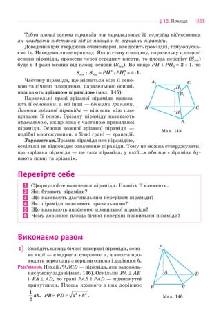 § 18. ПІРАМІДИ 161
Тобто площі основи піраміди та паралельного їй перерізу відносяться
як квадрати відстаней від їх площин до вершини піраміди.
Доведення цих тверджень елементарні, але досить громіздкі, тому опуска-
ємо їх. Наведемо лише приклад. Якщо січну площину, паралельну площині
основи піраміди, провести через середину висоти, то площа перерізу (Sпер)
буде в 4 рази менша від площі основи (Sосн). Бо якщо PH : PH1 = 2 : 1, то
Sосн : Sпер PH PH: : .= =2
1
2
4 1
Частину піраміди, що міститься між її осно-
вою та січною площиною, паралельною основі,
називають зрізаною пірамідою (мал. 145).
Паралельні грані зрізаної піраміди назива-
ють її основами, а всі інші — бічними гранями.
Висота зрізаної піраміди — відстань між пло-
щинами її основ. Зрізану піраміду називають
правильною, якщо вона є частиною правильної
піраміди. Основи кожної зрізаної піраміди —
подібні многокутники, а бічні грані — трапеції.
Зауваження. Зрізана піраміда не є пірамідою,
оскільки не відповідає означенню піраміди. Тому не можна стверджувати,
що «зрізана піраміда — це така піраміда, у якої...» або що «піраміди бу-
вають повні та зрізані».
Перевірте себе
1 Сформулюйте означення піраміди. Назвіть її елементи.
2 Які бувають піраміди?
3 Що називають діагональним перерізом піраміди?
4 Які піраміди називають правильними?
5 Що називають апофемою правильної піраміди?
6 Чому дорівнює площа бічної поверхні правильної піраміди?
Виконаємо разом
1 Знайдіть площу бічної поверхні піраміди, осно-
ва якої — квадрат зі стороною a, а висота про-
ходить через одну з вершин основи і дорівнює h.
РОЗВ’ЯЗАННЯ. Нехай PABCD — піраміда, яка задоволь-
няє умову задачі (мал. 146). Оскільки PA AB⊥
і PA AD⊥ , то грані PAB і PAD — прямокутні
трикутники. Площа кожного з них дорівнює
1
2
ah. PB PD a h= = +2 2
.
Мал. 145
A1
A
B
H
C
H1
B1
C1
Мал. 146
D
CB
P
A
 