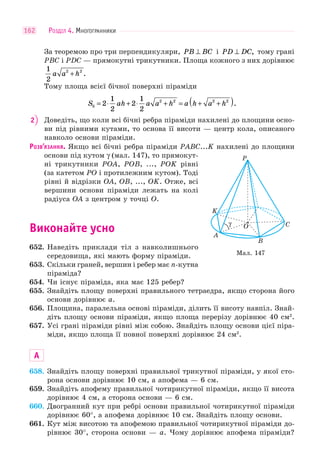 РОЗДІЛ 4. МНОГОГРАННИКИ162
За теоремою про три перпендикуляри, PB BC⊥ і PD DC⊥ , тому грані
PBC і PDC — прямокутні трикутники. Площа кожного з них дорівнює
1
2
2 2
a a h+ .
Тому площа всієї бічної поверхні піраміди
S ah a a h a h a hб = ⋅ + ⋅ + = + +( )2
1
2
2
1
2
2 2 2 2
.
2 Доведіть, що коли всі бічні ребра піраміди нахилені до площини осно-
ви під рівними кутами, то основа її висоти — центр кола, описаного
навколо основи піраміди.
РОЗВ’ЯЗАННЯ. Якщо всі бічні ребра піраміди PABC...K нахилені до площини
основи під кутом γ (мал. 147), то прямокут-
ні трикутники POA, POB, ..., POK рівні
(за катетом PO і протилежним кутом). Тоді
рівні й відрізки OA, OB, ..., OK. Отже, всі
вершини основи піраміди лежать на колі
радіуса OA з центром у точці O.
Виконайте усно
652. Наведіть приклади тіл з навколишнього
середовища, які мають форму піраміди.
653. Скільки граней, вершин і ребер має n-кутна
піраміда?
654. Чи існує піраміда, яка має 125 ребер?
655. Знайдіть площу поверхні правильного тетраедра, якщо сторона його
основи дорівнює a.
656. Площина, паралельна основі піраміди, ділить її висоту навпіл. Знай-
діть площу основи піраміди, якщо площа перерізу дорівнює 40 см2
.
657. Усі грані піраміди рівні між собою. Знайдіть площу основи цієї піра-
міди, якщо площа її повної поверхні дорівнює 24 см2
.
А
658. Знайдіть площу поверхні правильної трикутної піраміди, у якої сто-
рона основи дорівнює 10 см, а апофема — 6 см.
659. Знайдіть апофему правильної чотирикутної піраміди, якщо її висота
дорівнює 4 см, а сторона основи — 6 см.
660. Двогранний кут при ребрі основи правильної чотирикутної піраміди
дорівнює 60°, а апофема дорівнює 10 см. Знайдіть площу основи.
661. Кут між висотою та апофемою правильної чотирикутної піраміди до-
рівнює 30°, сторона основи — a. Чому дорівнює апофема піраміди?
Мал. 147
γ
K
O C
B
P
A
 