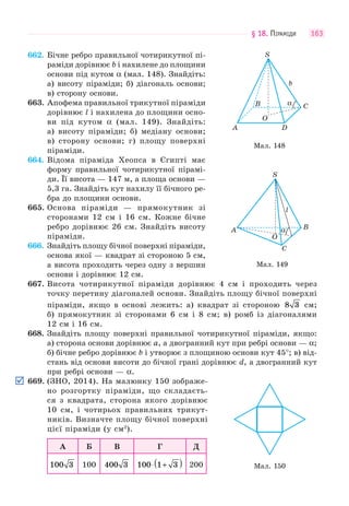 § 18. ПІРАМІДИ 163
662. Бічне ребро правильної чотирикутної пі-
раміди дорівнює b і нахилене до площини
основи під кутом α (мал. 148). Знайдіть:
а) висоту піраміди; б) діагональ основи;
в) сторону основи.
663. Апофема правильної трикутної піраміди
дорівнює l і нахилена до площини осно-
ви під кутом α (мал. 149). Знайдіть:
а) висоту піраміди; б) медіану основи;
в) сторону основи; г) площу поверхні
піраміди.
664. Відома піраміда Хеопса в Єгипті має
форму правильної чотирикутної пірамі-
ди. Її висота — 147 м, а площа основи —
5,3 га. Знайдіть кут нахилу її бічного ре-
бра до площини основи.
665. Основа піраміди — прямокутник зі
сторонами 12 см і 16 см. Кожне бічне
ребро дорівнює 26 см. Знайдіть висоту
піраміди.
666. Знайдіть площу бічної поверхні піраміди,
основа якої — квадрат зі стороною 5 см,
а висота проходить через одну з вершин
основи і дорівнює 12 см.
667. Висота чотирикутної піраміди дорівнює 4 см і проходить через
точку перетину діагоналей основи. Знайдіть площу бічної поверхні
піраміди, якщо в основі лежить: а) квадрат зі стороною 8 3 см;
б) прямокутник зі сторонами 6 см і 8 см; в) ромб із діагоналями
12 см і 16 см.
668. Знайдіть площу поверхні правильної чотирикутної піраміди, якщо:
а) сторона основи дорівнює a, а двогранний кут при ребрі основи — α;
б) бічне ребро дорівнює b і утворює з площиною основи кут 45°; в) від-
стань від основи висоти до бічної грані дорівнює d, а двогранний кут
при ребрі основи — α.
669. (ЗНО, 2014). На малюнку 150 зображе-
но розгортку піраміди, що складаєть-
ся з квадрата, сторона якого дорівнює
10 см, і чотирьох правильних трикут-
ників. Визначте площу бічної поверхні
цієї піраміди (у см2
).
А Б В Г Д
100 3 100 400 3 100 1 3⋅ +( ) 200
Мал. 148
α
O
C
b
B
S
DA
Мал. 149
α
O
C
l
B
S
A
Мал. 150
 