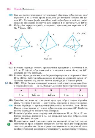 РОЗДІЛ 4. МНОГОГРАННИКИ164
670. Дах має форму правильної чотирикутної піраміди, ребро основи якої
дорівнює 5 м, а бічна грань нахилена до площини основи під ку-
том 45°. Скільки фарби потрібно, щоб пофарбувати цей дах двічі,
якщо на одноразове покриття цією фарбою 1 м2
витрачається 150 г?
671. Побудуйте перерізи пірамід площиною, що проходить через точки K,
M, N (мал. 151).
C
K
D
M
A
N
B
C
K
D
M
A
N
B
C
K
K∈(ABC)D
M
A
N
B
а б в
Мал. 151
Б
672. В основі піраміди лежить прямокутний трикутник з катетами 6 см
і 8 см. Усі бічні ребра нахилені до площини основи під кутом 60°.
Знайдіть висоту піраміди.
673. В основі піраміди лежить рівнобедрений трикутник зі сторонами 10 см,
10 см і 12 см. Усі бічні ребра нахилені до площини основи під кутом 45°.
Знайдіть відстань від основи висоти піраміди до її бічного ребра.
674. (ЗНО, 2015). Висота правильної чотирикутної піраміди дорівнює 3 см,
а сторона її основи — 12 см. Знайдіть довжину бічного ребра піраміди.
А Б В Г Д
6 см 3 5 см 5 3 см 9 см 15 см
675. Доведіть, що коли всі двогранні кути при ребрах основи піраміди
рівні, то основа її висоти — центр кола, вписаного в основу піраміди.
676. Основа піраміди — прямокутний трикутник з катетами 12 см і 16 см.
Кожен із двогранних кутів при ребрах основи дорівнює 60°. Знайдіть
висоту піраміди та площу бічної поверхні.
677. В основі піраміди лежить трикутник зі сторонами 11 см, 24 см і 31 см.
Висота піраміди дорівнює 2 см. Усі двогранні кути при ребрах основи
рівні. Знайдіть ці кути.
678. Підприємець, який спеціалізується на заготовці екологічно чистих
лікувальних трав, вирішив випускати набори трав для покращення
стану шкіри обличчя. Кожна трава упаковується в одноразовий паке-
тик (виготовлений з екологічного матеріалу), що має форму тетраедра,
 