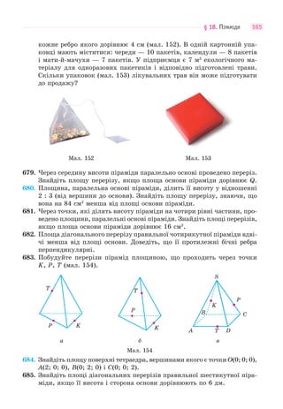 § 18. ПІРАМІДИ 165
кожне ребро якого дорівнює 4 см (мал. 152). В одній картонній упа-
ковці мають міститися: череди — 10 пакетів, календули — 8 пакетів
і мати-й-мачухи — 7 пакетів. У підприємця є 7 м2
екологічного ма-
теріалу для одноразових пакетиків і відповідно підготовлені трави.
Скільки упаковок (мал. 153) лікувальних трав він може підготувати
до продажу?
Мал. 152 Мал. 153
679. Через середину висоти піраміди паралельно основі проведено переріз.
Знайдіть площу перерізу, якщо площа основи піраміди дорівнює Q.
680. Площина, паралельна основі піраміди, ділить її висоту у відношенні
2 : 3 (від вершини до основи). Знайдіть площу перерізу, знаючи, що
вона на 84 см2
менша від площі основи піраміди.
681. Через точки, які ділять висоту піраміди на чотири рівні частини, про-
ведено площини, паралельні основі піраміди. Знайдіть площі перерізів,
якщо площа основи піраміди дорівнює 16 см2
.
682. Площа діагонального перерізу правильної чотирикутної піраміди вдві-
чі менша від площі основи. Доведіть, що її протилежні бічні ребра
перпендикулярні.
683. Побудуйте перерізи пірамід площиною, що проходить через точки
K, P, T (мал. 154).
KP
T
K
P
T
S
DA
CB
T
P
K
а б в
Мал. 154
684. Знайдіть площу поверхні тетраедра, вершинами якого є точки O(0; 0; 0),
A(2; 0; 0), B(0; 2; 0) і C(0; 0; 2).
685. Знайдіть площі діагональних перерізів правильної шестикутної піра-
міди, якщо її висота і сторона основи дорівнюють по 6 дм.
 