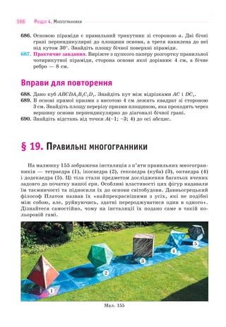 РОЗДІЛ 4. МНОГОГРАННИКИ166
686. Основою піраміди є правильний трикутник зі стороною a. Дві бічні
грані перпендикулярні до площини основи, а третя нахилена до неї
під кутом 30°. Знайдіть площу бічної поверхні піраміди.
687. Практичне завдання. Виріжте з цупкого паперу розгортку правильної
чотирикутної піраміди, сторона основи якої дорівнює 4 см, а бічне
ребро — 8 см.
Вправи для повторення
688. Дано куб ABCDA1B1C1D1. Знайдіть кут між відрізками AC і DC1.
689. В основі прямої призми з висотою 4 см лежить квадрат зі стороною
3 см. Знайдіть площу перерізу призми площиною, яка проходить через
вершину основи перпендикулярно до діагоналі бічної грані.
690. Знайдіть відстань від точки A(–1; –3; 4) до осі абсцис.
§ 19. ПРАВИЛЬНІ МНОГОГРАННИКИ
На малюнку 155 зображена інсталяція з п’яти правильних многогран-
ників — тетраедра (1), ікосаедра (2), гексаедра (куба) (3), октаедра (4)
і додекаедра (5). Ці тіла стали предметом дослідження багатьох вчених
задовго до початку нашої ери. Особливі властивості цих фігур надавали
їм таємничості та підносили їх до основи світобудови. Давньогрецький
філософ Платон назвав їх «найпрекраснішими з усіх, які не подібні
між собою, але, руйнуючись, здатні перероджуватися один в одного».
Дізнайтеся самостійно, чому на інсталяції їх подано саме в такій ко-
льоровій гамі.
1
2
3
4
5
Мал. 155
 