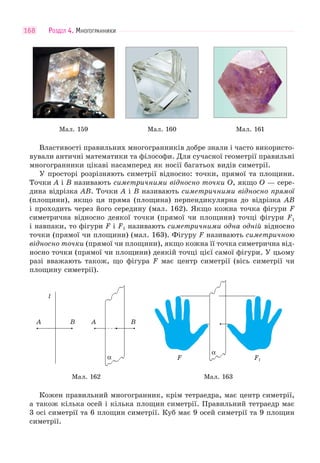 РОЗДІЛ 4. МНОГОГРАННИКИ168
Мал. 159 Мал. 160 Мал. 161
Властивості правильних многогранників добре знали і часто використо-
вували античні математики та філософи. Для сучасної геометрії правильні
многогранники цікаві насамперед як носії багатьох видів симетрії.
У просторі розрізняють симетрії відносно: точки, прямої та площини.
Точки A і B називають симетричними відносно точки O, якщо O — сере-
дина відрізка AB. Точки A і B називають симетричними відносно прямої
(площини), якщо ця пряма (площина) перпендикулярна до відрізка AB
і проходить через його середину (мал. 162). Якщо кожна точка фігури F
симетрична відносно деякої точки (прямої чи площини) точці фігури F1
і навпаки, то фігури F і F1 називають симетричними одна одній відносно
точки (прямої чи площини) (мал. 163). Фігуру F називають симетричною
відносно точки (прямої чи площини), якщо кожна її точка симетрична від-
носно точки (прямої чи площини) деякій точці цієї самої фігури. У цьому
разі вважають також, що фігура F має центр симетрії (вісь симетрії чи
площину симетрії).
А АВ В
l
α F F1
α
Мал. 162 Мал. 163
Кожен правильний многогранник, крім тетраедра, має центр симетрії,
а також кілька осей і кілька площин симетрії. Правильний тетраедр має
3 осі симетрії та 6 площин симетрії. Куб має 9 осей симетрії та 9 площин
симетрії.
 