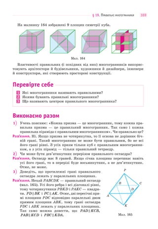 § 19. ПРАВИЛЬНІ МНОГОГРАННИКИ 169
На малюнку 164 зображені 9 площин симетрії куба.
Мал. 164
Властивості правильних (і похідних від них) многогранників викорис-
товують архітектори й будівельники, художники й дизайнери, інженери
й конструктори, які створюють просторові конструкції.
Перевірте себе
1 Які многогранники називають правильними?
2 Якими бувають правильні многогранники?
3 Що називають центром правильного многогранника?
Виконаємо разом
1 Учень пояснює: «Кожна призма — це многогранник, тому кожна пра-
вильна призма — це правильний многогранник. Так само і кожна
правильна піраміда є правильним многогранником». Чи правильно це?
РОЗВ’ЯЗАННЯ. Ні. Якщо призма не чотирикутна, то її основа не дорівнює біч-
ній грані. Такий многогранник не може бути правильним, бо не всі
його грані рівні. З усіх призм тільки куб є правильним многогранни-
ком, а з усіх пірамід — тільки правильний тетраедр.
2 Чи може бути дев’ятикутник перерізом правильного октаедра?
РОЗВ’ЯЗАННЯ. Октаедр має 8 граней. Якщо січна площина перетинає навіть
усі його грані, то в перерізі буде восьмикутник, а не дев’ятикутник.
Отже, не може.
3 Доведіть, що протилежні грані правильного
октаедра лежать у паралельних площинах.
РОЗВ’ЯЗАННЯ. Нехай PABCDK — правильний октаедр
(мал. 165). Усі його ребра і всі діагоналі рівні,
тому чотирикутники PBKD і PAKC — квадра-
ти. PD BK і PC AK . Отже, дві пересічні пря-
мі площини PDC відповідно паралельні двом
прямим площини ABK, тому грані октаедра
PDC і ABK лежать у паралельних площинах.
Так само можна довести, що PAD KCB ,
PAB KCD і PBC KDA . Мал. 165
D
K
A
P
B C
 