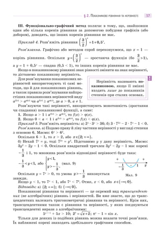 § 2. ПОКАЗНИКОВІ РІВНЯННЯ ТА НЕРІВНОСТІ 17
III. Функціонально-графічний метод полягає в тому, що, знайшовши
один або кілька коренів рівняння за допомогою побудови графіків (або
добором), доводять, що інших коренів рівняння не має.
Приклад 4. Розв’яжіть рівняння
3
2
1 0 5
⎛
⎝⎜
⎞
⎠⎟ = +
x
x
, .
Розв’язання. Графічно або методом спроб переконуємося, що x = 1 —
корінь рівняння. Оскільки y
x
=
⎛
⎝⎜
⎞
⎠⎟
3
2
— зростаюча функція (бо
3
2
1> ),
а y = 1 + 0,5x
— спадна (0,5 < 1), то інших коренів рівняння не має.
Якщо в показниковому рівнянні знак рівності змінити на знак нерівності,
то дістанемо показникову нерівність.
Для розв’язування показникових не-
рівностей використовують ті самі ме-
тоди, що й для показникових рівнянь,
а також правила розв’язування найпро-
стіших показникових нерівностей виду
af(x)
> aϕ(x)
чи af(x)
 aϕ(x)
, де a > 0, a ≠ 1.
Розв’язуючи такі нерівності, використовують монотонність (зростання
чи спадання) показникової функції, а саме:
1. Якщо a > 1 і af(x)
> aϕ(x)
, то f(x) > ϕ(x).
2. Якщо 0 < a < 1 і af(x)
> aϕ(x)
, то f(x) < ϕ(x).
Приклад 5. Розв’яжіть нерівність: а) 2x
· 3x
> 36; б) 3 · 72x
– 2 · 7x
– 1 < 0.
Розв’язання. а) Подамо праву й ліву частини нерівності у вигляді степеня
з основою 6. Маємо: 6x
> 62
.
Оскільки 6 > 1, то x > 2, або x ∈ + ∞( )2; .
б) Нехай 7x
= y, тоді 72x
= y2
. Підставимо y у дану нерівність. Маємо:
3y2
– 2y – 1 < 0. Оскільки квадратний тричлен 3y2
– 2y – 1 має корені
−
1
3
і 1, то множина розв’язків відповідної нерівності буде така:
− < <
1
3
1y , або
y
y
<
> −
⎧
⎨
⎪
⎩⎪
1
1
3
,
.
(мал. 9)
Оскільки y = 7x
> 0, то умова y > −
1
3
виконується
завжди.
Якщо y < 1, то 7x
< 1, або 7x
< 70
. Отже, x < 0, або x ∈ −∞( ); .0
Відповідь: а) 2; ;+ ∞( ) б) −∞( ); .0
Показникові рівняння та нерівності — це окремий вид трансцендент-
них (не алгебраїчних) рівнянь і нерівностей. Ви вже знаєте, що до транс-
цендентних належать тригонометричні рівняння та нерівності. Крім них,
трансцендентними також є рівняння та нерівності, у яких поєднуються
трансцендентні вирази з алгебраїчними:
5x + 1
+ 5x > 10; 2 2x
x= + ; πx
– 1 = sin x.
Тільки для деяких із подібних рівнянь можна вказати точні розв’язки.
Їх наближені корені знаходять здебільшого графічним способом.
Нерівність називають по-
казниковою, якщо її змінні
входять лише до показників
степенів при сталих основах.
y1− 1
3
−
+ +
Мал. 9
 