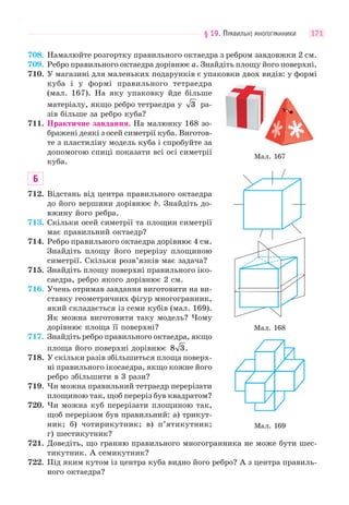 § 19. ПРАВИЛЬНІ МНОГОГРАННИКИ 171
708. Намалюйте розгортку правильного октаедра з ребром завдовжки 2 см.
709. Ребро правильного октаедра дорівнює a. Знайдіть площу його поверхні.
710. У магазині для маленьких подарунків є упаковки двох видів: у формі
куба і у формі правильного тетраедра
(мал. 167). На яку упаковку йде більше
матеріалу, якщо ребро тетраедра у 3 ра-
зів більше за ребро куба?
711. Практичне завдання. На малюнку 168 зо-
бражені деякі з осей симетрії куба. Виготов-
те з пластиліну модель куба і спробуйте за
допомогою спиці показати всі осі симетрії
куба.
Б
712. Відстань від центра правильного октаедра
до його вершини дорівнює b. Знайдіть до-
вжину його ребра.
713. Скільки осей симетрії та площин симетрії
має правильний октаедр?
714. Ребро правильного октаедра дорівнює 4 см.
Знайдіть площу його перерізу площиною
симетрії. Скільки розв’язків має задача?
715. Знайдіть площу поверхні правильного іко-
саедра, ребро якого дорівнює 2 см.
716. Учень отримав завдання виготовити на ви-
ставку геометричних фігур многогранник,
який складається із семи кубів (мал. 169).
Як можна виготовити таку модель? Чому
дорівнює площа її поверхні?
717. Знайдіть ребро правильного октаедра, якщо
площа його поверхні дорівнює 8 3.
718. У скільки разів збільшиться площа поверх-
ні правильного ікосаедра, якщо кожне його
ребро збільшити в 3 рази?
719. Чи можна правильний тетраедр перерізати
площиною так, щоб переріз був квадратом?
720. Чи можна куб перерізати площиною так,
щоб перерізом був правильний: а) трикут-
ник; б) чотирикутник; в) п’ятикутник;
г) шестикутник?
721. Доведіть, що гранню правильного многогранника не може бути шес-
тикутник. А семикутник?
722. Під яким кутом із центра куба видно його ребро? А з центра правиль-
ного октаедра?
Мал. 167
Мал. 168
Мал. 169
 
