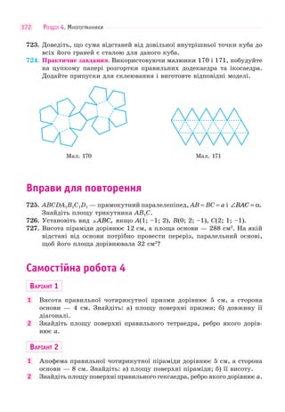 РОЗДІЛ 4. МНОГОГРАННИКИ172
723. Доведіть, що сума відстаней від довільної внутрішньої точки куба до
всіх його граней є сталою для даного куба.
724. Практичне завдання. Використовуючи малюнки 170 і 171, побудуйте
на цупкому папері розгортки правильних додекаедра та ікосаедра.
Додайте припуски для склеювання і виготовте відповідні моделі.
Мал. 170 Мал. 171
Вправи для повторення
725. ABCDA1B1C1D1 — прямокутний паралелепіпед, AB = BC = a і ∠ =BAC α.
Знайдіть площу трикутника AB1C.
726. Установіть вид ABC, якщо A(1; –1; 2), B(0; 2; –1), C(2; 1; –1).
727. Висота піраміди дорівнює 12 см, а площа основи — 288 см2
. На якій
відстані від основи потрібно провести переріз, паралельний основі,
щоб його площа дорівнювала 32 см2
?
Самостійна робота 4
ВАРІАНТ 1
1 Висота правильної чотирикутної призми дорівнює 5 см, а сторона
основи — 4 см. Знайдіть: а) площу поверхні призми; б) довжину її
діагоналі.
2 Знайдіть площу поверхні правильного тетраедра, ребро якого дорів-
нює a.
ВАРІАНТ 2
1 Апофема правильної чотирикутної піраміди дорівнює 5 см, а сторона
основи — 8 см. Знайдіть: а) площу поверхні піраміди; б) її висоту.
2 Знайдіть площу поверхні правильного гексаедра, ребро якого дорівнює a.
 