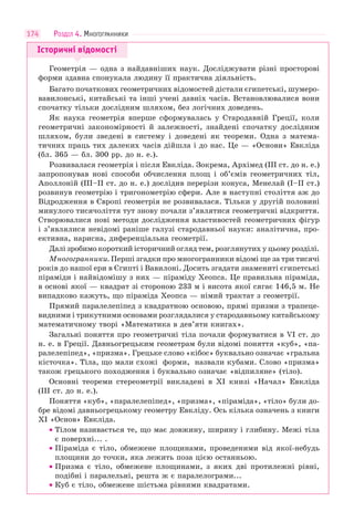 174
Історичні відомості
Геометрія — одна з найдавніших наук. Досліджувати різні просторові
форми здавна спонукала людину її практична діяльність.
Багато початкових геометричних відомостей дістали єгипетські, шумеро-
вавилонські, китайські та інші учені давніх часів. Встановлювалися вони
спочатку тільки дослідним шляхом, без логічних доведень.
Як наука геометрія вперше сформувалась у Стародавній Греції, коли
геометричні закономірності й залежності, знайдені спочатку дослідним
шляхом, були зведені в систему і доведені як теореми. Одна з матема-
тичних праць тих далеких часів дійшла і до нас. Це — «Основи» Евкліда
(бл. 365 — бл. 300 рр. до н. е.).
Розвивалася геометрія і після Евкліда. Зокрема, Архімед (III ст. до н. е.)
запропонував нові способи обчислення площ і об’ємів геометричних тіл,
Аполлоній (III–II ст. до н. е.) дослідив перерізи конуса, Менелай (I–II ст.)
розвинув геометрію і тригонометрію сфери. Але в наступні століття аж до
Відродження в Європі геометрія не розвивалася. Тільки у другій половині
минулого тисячоліття тут знову почали з’являтися геометричні відкриття.
Створювалися нові методи дослідження властивостей геометричних фігур
і з’являлися невідомі раніше галузі стародавньої науки: аналітична, про-
ективна, нарисна, диференціальна геометрії.
Далі зробимо короткий історичний огляд тем, розглянутих у цьому розділі.
Многогранники. Перші згадки про многогранники відомі ще за три тисячі
років до нашої ери в Єгипті і Вавилоні. Досить згадати знамениті єгипетські
піраміди і найвідомішу з них — піраміду Хеопса. Це правильна піраміда,
в основі якої — квадрат зі стороною 233 м і висота якої сягає 146,5 м. Не
випадково кажуть, що піраміда Хеопса — німий трактат з геометрії.
Прямий паралелепіпед з квадратною основою, прямі призми з трапеце-
видними і трикутними основами розглядалися у стародавньому китайському
математичному творі «Математика в дев’яти книгах».
Загальні поняття про геометричні тіла почали формуватися в VI ст. до
н. е. в Греції. Давньогрецьким геометрам були відомі поняття «куб», «па-
ралелепіпед», «призма». Грецьке слово «кібос» буквально означає «гральна
кісточка». Тіла, що мали схожі форми, назвали кубами. Слово «призма»
також грецького походження і буквально означає «відпиляне» (тіло).
Основні теореми стереометрії викладені в ХІ книзі «Начал» Евкліда
(ІІІ ст. до н. е.).
Поняття «куб», «паралелепіпед», «призма», «піраміда», «тіло» були до-
бре відомі давньогрецькому геометру Евкліду. Ось кілька означень з книги
XI «Основ» Евкліда.
• Тілом називається те, що має довжину, ширину і глибину. Межі тіла
є поверхні... .
• Піраміда є тіло, обмежене площинами, проведеними від якої-небудь
площини до точки, яка лежить поза цією останньою.
• Призма є тіло, обмежене площинами, з яких дві протилежні рівні,
подібні і паралельні, решта ж є паралелограми...
• Куб є тіло, обмежене шістьма рівними квадратами.
РОЗДІЛ 4. МНОГОГРАННИКИ
 
