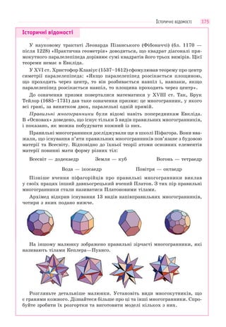 175
Історичні відомості
У науковому трактаті Леонарда Пізанського (Фібоначчі) (бл. 1170 —
після 1228) «Практична геометрія» доводиться, що квадрат діагоналі пря-
мокутного паралелепіпеда дорівнює сумі квадратів його трьох вимірів. Цієї
теореми немає в Евкліда.
У ХVІ ст. Христофор Клавіус (1537–1612) сфомулював теорему про центр
симетрії паралелепіпеда: «Якщо паралелепіпед розсікається площиною,
що проходить через центр, то він розбивається навпіл і, навпаки, якщо
паралелепіпед розсікається навпіл, то площина проходить через центр».
До означення призми поверталися математики у ХVІІІ ст. Так, Брук
Тейлор (1685–1731) дав таке означення призми: це многогранник, у якого
всі грані, за винятком двох, паралельні одній прямій.
Правильні многогранники були відомі навіть попередникам Евкліда.
В «Основах» доведено, що існує тільки 5 видів правильних многогранників,
і показано, як можна побудувати кожний із них.
Правильні многогранники досліджували ще в школі Піфагора. Вони вва-
жали, що існування п’яти правильних многогранників пов’язане з будовою
матерії та Всесвіту. Відповідно до їхньої теорії атоми основних елементів
матерії повинні мати форму різних тіл:
Всесвіт — додекаедр Земля — куб Вогонь — тетраедр
Вода — ікосаедр Повітря — октаедр
Пізніше вчення піфагорійців про правильні многогранники виклав
у своїх працях інший давньогрецький вчений Платон. З тих пір правильні
многогранники стали називатися Платоновими тілами.
Архімед відкрив існування 13 видів напівправильних многогранників,
чотири з яких подано нижче.
На іншому малюнку зображено правильні зірчасті многогранники, які
називають тілами Кеплера—Пуансо.
Розгляньте детальніше малюнки. Установіть види многокутників, що
є гранями кожного. Дізнайтеся більше про ці та інші многогранники. Спро-
буйте зробити їх розгортки та виготовити моделі кількох з них.
ІСТОРИЧНІ ВІДОМОСТІ
 