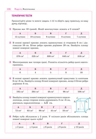 176
ТЕМАТИЧНІ ТЕСТИ
Проаналізуйте умови та вимоги завдань 1–12 та оберіть одну правильну, на вашу
думку, відповідь.
1 Призма має 10 граней. Який многокутник лежить в її основі?
А Б В Г Д
12-кутник 10-кутник 9-кутник 8-кутник 7-кутник
2 В основі прямої призми лежить прямокутник зі стороною 6 см і діа-
гоналлю 10 см. Бічне ребро призми дорівнює 20 см. Знайдіть площу
повної поверхні призми.
А Б В Г Д
376 см2
328 см2
608 см2
640 см2
656 см2
3 Многогранник має чотири грані. Укажіть кількість ребер цього много-
гранника.
А Б В Г Д
6 4 5 8 10
4 В основі прямої призми лежить прямокутний трикутник із катетами
6 см і 8 см. Знайдіть площу бічної поверхні призми, якщо її бічне ребро
дорівнює 8 см.
А Б В Г Д
192 см2
384 см2
48 см2
96 см2
108 см2
5 Знайдіть площу повної поверхні прямокутного парале-
лепіпеда, якщо сторони основ дорівнюють 3 см і 6 см,
діагональ паралелепіпеда — 3 6 см.
А Б В Г Д
72 см2
63 см2
90 см2
45 см2
18 см2
6 Ребро куба збільшили у 2 рази. У скільки разів збільшилась площа
повної поверхні цього куба?
А Б В Г Д
у 2 рази у 4 рази у 6 разів у 8 разів у 12 разів
D
D1
C
C1
A
A1
B
B1
РОЗДІЛ 4. МНОГОГРАННИКИ
 