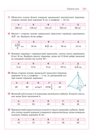 177
7 Обчисліть площу бічної поверхні правильної шестикутної піраміди,
сторона основи якої дорівнює 8 см, а апофема — 12 см.
А Б В Г Д
288 см2
576 см2
144 см2
192 см2
96 см2
8 Висота і сторона основи правильної трикутної піраміди дорівнюють
9 3 см. Знайдіть бічне ребро.
А Б В Г Д
3 13
2
см 18 см 9 2 см 16 см 12 см
9 Основою піраміди є прямокутний трикутник, катети якого дорівнюють
8 см і 6 см. Знайдіть висоту піраміди, якщо всі її бічні ребра нахилені
до площини основи під кутом 45°.
А Б В Г Д
5 см 6 см 8 см 10 см 5 2 см
10 Якщо сторона основи правильної трикутної піраміди
дорівнює 3 см, а апофема — 1 см, то двогранний кут
при основі піраміди дорівнює:
А Б В Г Д
30° 60° arctg 2 arctg
1
2
45°
11 Великий куб склали із k однакових маленьких кубиків. Укажіть число,
яке може бути значенням k.
А Б В Г Д
12 84 48 64 46
12 Прямокутний паралелепіпед склеєно із трьох однакових кубиків. Знай-
діть площу повної поверхні утвореного паралелепіпеда, якщо поверхня
кожного кубика дорівнює 6 см2
.
А Б В Г Д
12 14 18 16 20
O
C
B
S
A
ТЕМАТИЧНІ ТЕСТИ
 