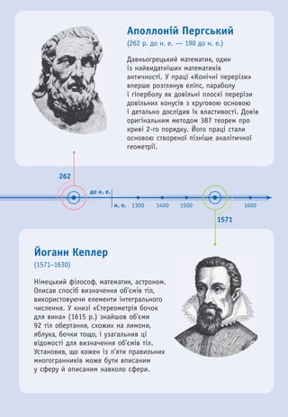 262
1571
Аполлоній Пергський
(262 р. до н. е. — 190 до н. е.)
Йоганн Кеплер
(1571–1630)
Німецький філософ, математик, астроном.
Описав спосіб визначення об’ємів тіл,
використовуючи елементи інтегрального
числення. У книзі «Стереометрія бочок
для вина» (1615 р.) знайшов об’єми
92 тіл обертання, схожих на лимони,
яблука, бочки тощо, і узагальнив ці
відомості для визначення об’ємів тіл.
Установив, що кожен із п’яти правильних
многогранників може бути вписаним
у сферу й описаним навколо сфери.
Давньогрецький математик, один
із найвидатніших математиків
античності. У праці «Конічні перерізи»
вперше розглянув еліпс, параболу
і гіперболу як довільні плоскі перерізи
довільних конусів з круговою основою
і детально дослідив їх властивості. Довів
оригінальним методом 387 теорем про
криві 2-го порядку. Його праці стали
основою створеної пізніше аналітичної
геометрії.
до н. е.
н. е. 1300 1400 1500 1600
 