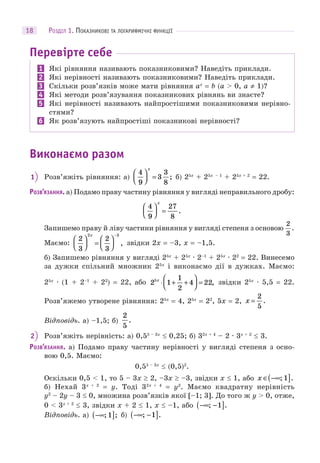 РОЗДІЛ 1. ПОКАЗНИКОВІ ТА ЛОГАРИФМІЧНІ ФУНКЦІЇ18
Перевірте себе
1 Які рівняння називають показниковими? Наведіть приклади.
2 Які нерівності називають показниковими? Наведіть приклади.
3 Скільки розв’язків може мати рівняння ax
= b (a > 0, a ≠ 1)?
4 Які методи розв’язування показникових рівнянь ви знаєте?
5 Які нерівності називають найпростішими показниковими нерівно-
стями?
6 Як розв’язують найпростіші показникові нерівності?
Виконаємо разом
1 Розв’яжіть рівняння: а)
4
9
3
3
8
⎛
⎝⎜
⎞
⎠⎟ =
x
; б) 25x
+ 25x – 1
+ 25x + 2
= 22.
РОЗВ’ЯЗАННЯ. а) Подамо праву частину рівняння у вигляді неправильного дробу:
4
9
27
8
⎛
⎝⎜
⎞
⎠⎟ =
x
.
Запишемо праву й ліву частини рівняння у вигляді степеня з основою
2
3
.
Маємо:
2
3
2
3
2 3
⎛
⎝⎜
⎞
⎠⎟ =
⎛
⎝⎜
⎞
⎠⎟
−x
, звідки 2x = –3, x = –1,5.
б) Запишемо рівняння у вигляді 25x
+ 25x
· 2–1
+ 25x
· 22
= 22. Винесемо
за дужки спільний множник 25x
і виконаємо дії в дужках. Маємо:
25x
· (1 + 2–1
+ 22
) = 22, або 2 1
1
2
4 225x
⋅ + +
⎛
⎝⎜
⎞
⎠⎟ = , звідки 25x
· 5,5 = 22.
Розв’яжемо утворене рівняння: 25x
= 4, 25x
= 22
, 5x = 2, x =
2
5
.
Відповідь. а) –1,5; б)
2
5
.
2 Розв’яжіть нерівність: а) 0,55 – 3x
 0,25; б) 32x + 4
– 2 · 3x + 2
 3.
РОЗВ’ЯЗАННЯ. а) Подамо праву частину нерівності у вигляді степеня з осно-
вою 0,5. Маємо:
0,55 – 3x
 (0,5)2
.
Оскільки 0,5 < 1, то 5 – 3x  2, –3x  –3, звідки x  1, або x ∈ −∞( ]; .1
б) Нехай 3x + 2
= y. Тоді 32x + 4
= y2
. Маємо квадратну нерівність
y2
– 2y – 3  0, множина розв’язків якої [–1; 3]. До того ж y > 0, отже,
0 < 3x + 2
 3, звідки x + 2  1, x  –1, або −∞ −( ]; .1
Відповідь. а) −∞( ]; ;1 б) −∞ −( ]; .1
 
