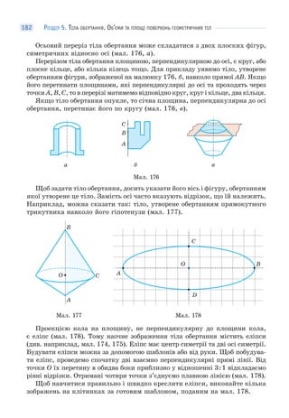 РОЗДІЛ 5. ТІЛА ОБЕРТАННЯ. ОБ’ЄМИ ТА ПЛОЩІ ПОВЕРХОНЬ ГЕОМЕТРИЧНИХ ТІЛ182
Осьовий переріз тіла обертання може складатися з двох плоских фігур,
симетричних відносно осі (мал. 176, а).
Перерізом тіла обертання площиною, перпендикулярною до осі, є круг, або
плоске кільце, або кілька кілець тощо. Для прикладу уявимо тіло, утворене
обертанням фігури, зображеної на малюнку 176, б, навколо прямої AB. Якщо
його перетинати площинами, які перпендикулярні до осі та проходять через
точки A, B, C, то в перерізі матимемо відповідно круг, круг і кільце, два кільця.
Якщо тіло обертання опукле, то січна площина, перпендикулярна до осі
обертання, перетинає його по кругу (мал. 176, в).
а б
C
B
A
в
Мал. 176
Щоб задати тіло обертання, досить указати його вісь і фігуру, обертанням
якої утворене це тіло. Замість осі часто вказують відрізок, що їй належить.
Наприклад, можна сказати так: тіло, утворене обертанням прямокутного
трикутника навколо його гіпотенузи (мал. 177).
A
CO
B
C
B
D
A
O
Мал. 177 Мал. 178
Проекцією кола на площину, не перпендикулярну до площини кола,
є еліпс (мал. 178). Тому наочне зображення тіла обертання містить еліпси
(див. наприклад, мал. 174, 175). Еліпс має центр симетрії та дві осі симетрії.
Будувати еліпси можна за допомогою шаблонів або від руки. Щоб побудува-
ти еліпс, проведемо спочатку дві взаємно перпендикулярні прямі лінії. Від
точки О їх перетину в обидва боки приблизно у відношенні 3:1 відкладаємо
рівні відрізки. Отримані чотири точки з’єднуємо плавною лінією (мал. 178).
Щоб навчитися правильно і швидко креслити еліпси, виконайте кілька
зображень на клітинках за готовим шаблоном, поданим на мал. 178.
 