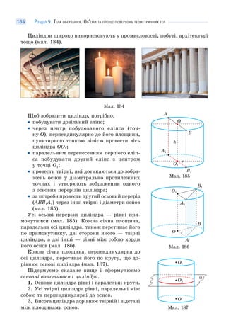 РОЗДІЛ 5. ТІЛА ОБЕРТАННЯ. ОБ’ЄМИ ТА ПЛОЩІ ПОВЕРХОНЬ ГЕОМЕТРИЧНИХ ТІЛ184
Циліндри широко використовують у промисловості, побуті, архітектурі
тощо (мал. 184).
Мал. 184
Щоб зобразити циліндр, потрібно:
• побудувати довільний еліпс;
• через центр побудованого еліпса (точ-
ку O), перпендикулярно до його площини,
пунктирною тонкою лінією провести вісь
циліндра OO1;
• паралельним перенесенням першого еліп-
са побудувати другий еліпс з центром
у точці O1;
• провести твірні, які дотикаються до зобра-
жень основ у діаметрально протилежних
точках і утворюють зображення одного
з осьових перерізів циліндра;
• за потреби провести другий осьовий переріз
(ABB1A1) через інші твірні і діаметри основ
(мал. 185).
Усі осьові перерізи циліндра — рівні пря-
мокутники (мал. 185). Кожна січна площина,
паралельна осі циліндра, також перетинає його
по прямокутнику, дві сторони якого — твірні
циліндра, а дві інші — рівні між собою хорди
його основ (мал. 186).
Кожна січна площина, перпендикулярна до
осі циліндра, перетинає його по кругу, що до-
рівнює основі циліндра (мал. 187).
Підсумуємо сказане вище і сформулюємо
основні властивості циліндра.
1. Основи циліндра рівні і паралельні круги.
2. Усі твірні циліндра рівні, паралельні між
собою та перпендикулярні до основ.
3. Висота циліндра дорівнює твірній і відстані
між площинами основ.
Мал. 185
O
A
B
h
r
O1
A1
B1
Мал. 186
O
A
B
O1
A1
B1
Мал. 187
α
O
O1
O2
 