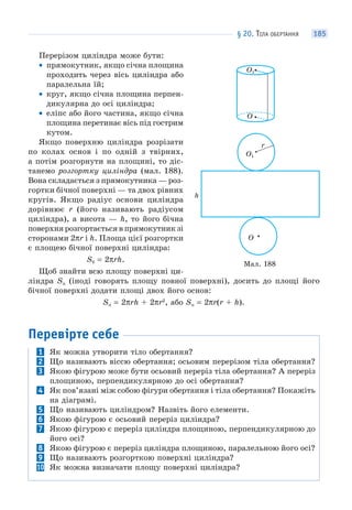 § 20. ТІЛА ОБЕРТАННЯ 185
Перерізом циліндра може бути:
• прямокутник, якщо січна площина
проходить через вісь циліндра або
паралельна їй;
• круг, якщо січна площина перпен-
дикулярна до осі циліндра;
• еліпс або його частина, якщо січна
площина перетинає вісь під гострим
кутом.
Якщо поверхню циліндра розрізати
по колах основ і по одній з твірних,
а потім розгорнути на площині, то діс-
танемо розгортку циліндра (мал. 188).
Вона складається з прямокутника — роз-
гортки бічної поверхні — та двох рівних
кругів. Якщо радіус основи циліндра
дорівнює r (його називають радіусом
циліндра), а висота — h, то його бічна
поверхня розгортається в прямокутник зі
сторонами 2πr і h. Площа цієї розгортки
є площею бічної поверхні циліндра:
Sб = 2πrh.
Щоб знайти всю площу поверхні ци-
ліндра Sп (іноді говорять площу повної поверхні), досить до площі його
бічної поверхні додати площі двох його основ:
Sп = 2πrh + 2πr2
, або Sп = 2πr(r + h).
Перевірте себе
1 Як можна утворити тіло обертання?
2 Що називають віссю обертання; осьовим перерізом тіла обертання?
3 Якою фігурою може бути осьовий переріз тіла обертання? А переріз
площиною, перпендикулярною до осі обертання?
4 Як пов’язані між собою фігури обертання і тіла обертання? Покажіть
на діаграмі.
5 Що називають циліндром? Назвіть його елементи.
6 Якою фігурою є осьовий переріз циліндра?
7 Якою фігурою є переріз циліндра площиною, перпендикулярною до
його осі?
8 Якою фігурою є переріз циліндра площиною, паралельною його осі?
9 Що називають розгорткою поверхні циліндра?
10 Як можна визначати площу поверхні циліндра?
Мал. 188
h
O
r
O1
O
O1
 