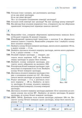 § 20. ТІЛА ОБЕРТАННЯ 187
732. Скільки існує площин, які розтинають циліндр:
а) на два рівні циліндри;
б) на дві рівні фігури?
Чи є ці площини площинами симетрії циліндра?
733. Скільки осей симетрії має циліндр? Чи має циліндр центр симетрії?
734. Яка фігура буде осьовим перерізом тіла, утвореного під час обертання
правильної чотирикутної піраміди навколо висоти?
А
735. Намалюйте тіло, утворене обертанням прямокутника навколо його:
а) більшої сторони; б) меншої сторони.
736. Рівнобедрений прямокутний трикутник з катетом 2 см обертається
навколо одного з катетів. Намалюйте утворене тіло і знайдіть площу
його осьового перерізу.
737. Знайдіть площу бічної поверхні циліндра, висота якого дорівнює 10 см,
а радіус основи — 2 см.
738. Знайдіть діагональ осьового перерізу циліндра, висота якого дорівнює
5 см, а радіус основи — 4 см.
739. Осьовий переріз циліндра — квадрат, діа-
гональ якого дорівнює 4 2 см. Знайдіть
твірну циліндра та радіус його основи.
740. Знайдіть площу поверхні циліндра, роз-
гортку якого зображено на малюнку 192.
741. Розгорткою бічної поверхні циліндра є пря-
мокутник зі сторонами 4 см і 5 см. Знайдіть
площу бічної поверхні циліндра.
742. Діагональ осьового перерізу циліндра утво-
рює з площиною основи кут 45°. Як відно-
ситься висота циліндра до радіуса основи?
743. Радіус циліндра — 5 м, а діагональ осьо-
вого перерізу — 26 м. Знайдіть: а) висо-
ту циліндра; б) площу осьового перерізу;
в) площу бічної поверхні; г) площу поверхні
циліндра.
744. Діагональ осьового перерізу циліндра дорівнює 12 м і нахилена до пло-
щини основи під кутом 60°. Знайдіть: а) висоту циліндра; б) радіус
циліндра; в) площу бічної поверхні циліндра.
745. (ЗНО, 2014). Довжина кола основи циліндра дорівнює 18π см. Ви-
значте площу бічної поверхні цього циліндра, якщо його висота до-
рівнює 7 см.
А Б В Г Д
126π см2
207π см2
252π см2
288π см2
567π см2
Мал. 192
6 см
8 см
 