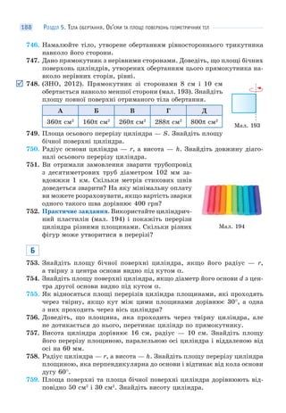 РОЗДІЛ 5. ТІЛА ОБЕРТАННЯ. ОБ’ЄМИ ТА ПЛОЩІ ПОВЕРХОНЬ ГЕОМЕТРИЧНИХ ТІЛ188
746. Намалюйте тіло, утворене обертанням рівностороннього трикутника
навколо його сторони.
747. Дано прямокутник з нерівними сторонами. Доведіть, що площі бічних
поверхонь циліндрів, утворених обертанням цього прямокутника на-
вколо нерівних сторін, рівні.
748. (ЗНО, 2012). Прямокутник зі сторонами 8 см і 10 см
обертається навколо меншої сторони (мал. 193). Знайдіть
площу повної поверхні отриманого тіла обертання.
А Б В Г Д
360π см2
160π см2
260π см2
288π см2
800π см2
749. Площа осьового перерізу циліндра — S. Знайдіть площу
бічної поверхні циліндра.
750. Радіус основи циліндра — r, а висота — h. Знайдіть довжину діаго-
налі осьового перерізу циліндра.
751. Ви отримали замовлення зварити трубопровід
з десятиметрових труб діаметром 102 мм за-
вдовжки 1 км. Скільки метрів стикових швів
доведеться зварити? На яку мінімальну оплату
ви можете розраховувати, якщо вартість зварки
одного такого шва дорівнює 400 грн?
752. Практичне завдання. Використайте циліндрич-
ний пластилін (мал. 194) і покажіть перерізи
циліндра різними площинами. Скільки різних
фігур може утворитися в перерізі?
Б
753. Знайдіть площу бічної поверхні циліндра, якщо його радіус — r,
а твірну з центра основи видно під кутом α.
754. Знайдіть площу поверхні циліндра, якщо діаметр його основи d з цен-
тра другої основи видно під кутом α.
755. Як відносяться площі перерізів циліндра площинами, які проходять
через твірну, якщо кут між цими площинами дорівнює 30°, а одна
з них проходить через вісь циліндра?
756. Доведіть, що площина, яка проходить через твірну циліндра, але
не дотикається до нього, перетинає циліндр по прямокутнику.
757. Висота циліндра дорівнює 16 см, радіус — 10 см. Знайдіть площу
його перерізу площиною, паралельною осі циліндра і віддаленою від
осі на 60 мм.
758. Радіус циліндра — r, а висота — h. Знайдіть площу перерізу циліндра
площиною, яка перпендикулярна до основи і відтинає від кола основи
дугу 60°.
759. Площа поверхні та площа бічної поверхні циліндра дорівнюють від-
повідно 50 см2
і 30 см2
. Знайдіть висоту циліндра.
Мал. 193
Мал. 194
 