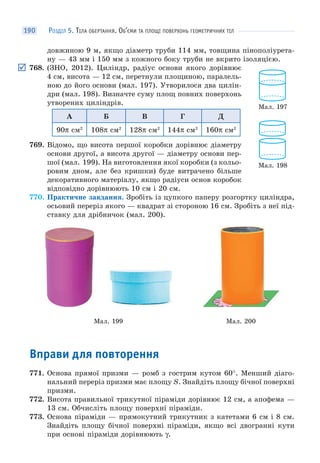 РОЗДІЛ 5. ТІЛА ОБЕРТАННЯ. ОБ’ЄМИ ТА ПЛОЩІ ПОВЕРХОНЬ ГЕОМЕТРИЧНИХ ТІЛ190
довжиною 9 м, якщо діаметр труби 114 мм, товщина пінополіурета-
ну — 43 мм і 150 мм з кожного боку труби не вкрито ізоляцією.
768. (ЗНО, 2012). Циліндр, радіус основи якого дорівнює
4 см, висота — 12 см, перетнули площиною, паралель-
ною до його основи (мал. 197). Утворилося два цилін-
дри (мал. 198). Визначте суму площ повних поверхонь
утворених циліндрів.
А Б В Г Д
90π см2
108π см2
128π см2
144π см2
160π см2
769. Відомо, що висота першої коробки дорівнює діаметру
основи другої, а висота другої — діаметру основи пер-
шої (мал. 199). На виготовлення якої коробки (з кольо-
ровим дном, але без кришки) буде витрачено більше
декоративного матеріалу, якщо радіуси основ коробок
відповідно дорівнюють 10 см і 20 см.
770. Практичне завдання. Зробіть із цупкого паперу розгортку циліндра,
осьовий переріз якого — квадрат зі стороною 16 см. Зробіть з неї під-
ставку для дрібничок (мал. 200).
Мал. 199 Мал. 200
Вправи для повторення
771. Основа прямої призми — ромб з гострим кутом 60°. Менший діаго-
нальний переріз призми має площу S. Знайдіть площу бічної поверхні
призми.
772. Висота правильної трикутної піраміди дорівнює 12 см, а апофема —
13 см. Обчисліть площу поверхні піраміди.
773. Основа піраміди — прямокутний трикутник з катетами 6 см і 8 см.
Знайдіть площу бічної поверхні піраміди, якщо всі двогранні кути
при основі піраміди дорівнюють γ.
Мал. 197
Мал. 198
 
