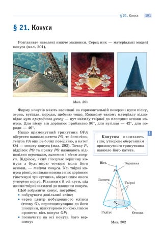 § 21. КОНУСИ 191
§ 21. КОНУСИ
Розгляньте наведені нижче малюнки. Серед них — матеріальні моделі
конуса (мал. 201).
Мал. 201
Форму конусів мають насипані на горизонтальній поверхні купи піску,
зерна, вугілля, породи, щебеню тощо. Кожному такому матеріалу відпо-
відає кут природного укосу — кут нахилу твірної до площини основи ко-
нуса. Для піску він дорівнює приблизно 30°, для вугілля — 42°, для по-
роди — 46°.
Якщо прямокутний трикутник OPA
обертати навколо катета PO, то його гіпо-
тенуза PA опише бічну поверхню, а катет
OA — основу конуса (мал. 202). Точку P,
відрізок PO та пряму PO називають від-
повідно вершиною, висотою і віссю кону-
са. Відрізок, який сполучає вершину ко-
нуса з будь-якою точкою кола його
основи, — твірна конуса. Усі твірні ко-
нуса рівні, оскільки кожна з них дорівнює
гіпотенузі трикутника, обертанням якого
утворено конус. Рівними є й усі кути, під
якими твірні нахилені до площини конуса.
Щоб зобразити конус, потрібно:
• побудувати довільний еліпс;
• через центр побудованого еліпса
(точку O), перпендикулярно до його
площини, пунктирною тонкою лінією
провести вісь конуса OP;
• позначити на осі конуса його вер-
шину;
Конусом називають
тіло, утворене обертанням
прямокутного трикутника
навколо його катета.
Мал. 202
O
A
P
Вісь Вершина
Твірні
Радіус
Висота
Основа
 