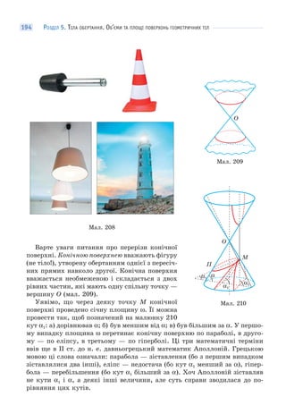 РОЗДІЛ 5. ТІЛА ОБЕРТАННЯ. ОБ’ЄМИ ТА ПЛОЩІ ПОВЕРХОНЬ ГЕОМЕТРИЧНИХ ТІЛ194
Мал. 208
Варте уваги питання про перерізи конічної
поверхні. Конічною поверхнею вважають фігуру
(не тіло!), утворену обертанням однієї з пересіч-
них прямих навколо другої. Конічна поверхня
вважається необмеженою і складається з двох
рівних частин, які мають одну спільну точку —
вершину O (мал. 209).
Уявімо, що через деяку точку M конічної
поверхні проведено січну площину ω. Її можна
провести так, щоб позначений на малюнку 210
кут α1: а) дорівнював α; б) був меншим від α; в) був більшим за α. У першо-
му випадку площина ω перетинає конічну поверхню по параболі, в друго-
му — по еліпсу, в третьому — по гіперболі. Ці три математичні терміни
ввів ще в II ст. до н. е. давньогрецький математик Аполлоній. Грецькою
мовою ці слова означали: парабола — зіставлення (бо з першим випадком
зіставлялися два інші), еліпс — недостача (бо кут α1 менший за α), гіпер-
бола — перебільшення (бо кут α1 більший за α). Хоч Аполлоній зіставляв
не кути α1 і α, а деякі інші величини, але суть справи зводилася до по-
рівняння цих кутів.
O
Мал. 209
Мал. 210
O
M
П
α1
α1
α1
α
 