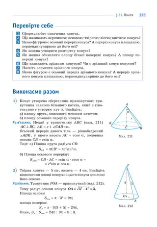 § 21. КОНУСИ 195
Перевірте себе
1 Сформулюйте означення конуса.
2 Що називають вершиною; основою; твірною; віссю; висотою конуса?
3 Якою фігурою є осьовий переріз конуса? А переріз конуса площиною,
перпендикулярною до його осі?
4 Як можна утворити розгортку конуса?
5 Як можна обчислити площу бічної поверхні конуса? А площу по-
верхні конуса?
6 Що називають зрізаним конусом? Чи є зрізаний конус конусом?
7 Назвіть елементи зрізаного конуса.
8 Якою фігурою є осьовий переріз зрізаного конуса? А переріз зріза-
ного конуса площиною, перпендикулярною до його осі?
Виконаємо разом
1 Конус утворено обертанням прямокутного три-
кутника навколо більшого катета, який з гіпо-
тенузою c утворює кут α. Знайдіть:
а) площу круга, описаного меншим катетом;
б) площу осьового перерізу конуса.
РОЗВ’ЯЗАННЯ. Нехай у трикутнику ABC (мал. 211)
AC BC⊥ , AB = c і ∠ =CAB α.
Осьовий переріз даного тіла — рівнобедрений
ABK, у якого висота AC = ccos α, половина
основи CB = csin α.
Тоді: а) Площа круга радіуса CB:
SCB = πCB2
= πc2
sin2
α.
б) Площа осьового перерізу:
SABK = CB · AC = csin α · ccos α =
= c2
sin α cos α.
2 Твірна конуса — 5 см, висота — 4 см. Знайдіть
відношення площі поверхні цього конуса до площі
його основи.
РОЗВ’ЯЗАННЯ. Трикутник POA — прямокутний (мал. 212).
Тому радіус основи конуса OA = − =5 4 32 2
.
Площа основи
Sосн = π · 32
= 9π;
площа поверхні
Sп = π · 3(3 + 5) = 24π.
Отже, Sп : Sосн = 24π : 9π = 8 : 3.
Мал. 211
C
c
α
B
K
A
Мал. 212
O
P
4 5
A
 