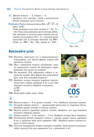 РОЗДІЛ 5. ТІЛА ОБЕРТАННЯ. ОБ’ЄМИ ТА ПЛОЩІ ПОВЕРХОНЬ ГЕОМЕТРИЧНИХ ТІЛ196
3 Висота конуса — 4, твірна — 5.
Знайдіть кут сектора, який є розгорткою
бічної поверхні цього конуса.
РОЗВ’ЯЗАННЯ. Радіус основи конуса OA = − =5 4 32 2
(мал. 213).
Тому довжина кола його основи C = 2π · 3 =
= 6π. Така сама довжина дуги сектора AMA1.
Ця довжина в стільки разів менша від до-
вжини кола радіуса PA = 5, у скільки разів
шуканий кут ϕ сектора менший від 360°.
Отже, ϕ : 360° = 6π : 10π, звідки ϕ = 216°.
Виконайте усно
774. Наведіть приклади тіл з навколишнього
середовища, які мають форму конуса або
зрізаного конуса.
775. Що є перерізом конуса площиною, яка:
а) паралельна основі; б) проходить через
вершину під кутом до основи?
776. На малюнку 214 зображено собаку в за-
хисному комірі. Яку форму має цей комір?
Для чого його використовують?
777. Знайдіть площу осьового перерізу конуса,
якщо його твірна дорівнює 8 м, а кут при
вершині осьового перерізу становить:
а) 90°;
б) 30°.
778. Відгадайте ребус (мал. 215).
А
779. Висота конуса — 8 м, радіус основи — 6 м. Знайдіть довжину твірної.
780. Осьовий переріз конуса — правильний трикутник зі стороною 10 см.
Знайдіть радіус основи та висоту конуса.
781. Висота конуса дорівнює радіусу основи. Знайдіть кут при вершині
осьового перерізу конуса.
782. Твірна конуса — 5 см, висота — 4 см. Знайдіть площу його поверхні.
783. Розгорткою бічної поверхні конуса є сектор, радіус якого дорівнює
6 см, а градусна міра дуги дорівнює 120°. Знайдіть радіус основи ко-
нуса та його висоту.
784. Скільки квадратних метрів тканини потрібно, щоб пошити конусопо-
дібну палатку без дна заввишки 3 м і діаметром 4 м?
Мал. 213
O
A
P
M
A
A1P
Мал. 214
Мал. 215
 