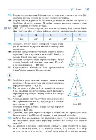 § 21. КОНУСИ 197
785. Твірна конуса дорівнює 8 і нахилена до площини основи під кутом 30°.
Знайдіть висоту конуса та площу осьового перерізу.
786. Твірна конуса дорівнює l і нахилена до площини основи під кутом α.
Знайдіть: а) висоту конуса; б) радіус основи; в) площу осьового пере-
різу; г) площу поверхні конуса.
787. (ЗНО, 2011). Висота конуса вдвічі менша за діаметр його основи. Знай-
діть градусну міру кута між твірною конуса та площиною його основи.
А Б В Г Д
15° 30° 45° 60° 75°
788. Знайдіть площу бічної поверхні конуса раді-
уса R, осьовим перерізом якого є прямокутний
трикутник.
789. Різниця між довжиною твірної та висотою конуса
дорівнює 2 см, а кут між ними — 60°. Знайдіть
площу бічної поверхні конуса.
790. Знайдіть площу осьового перерізу конуса, якщо
площа його бічної поверхні дорівнює 15π см2
,
а площа поверхні — 24π см2
.
791. Користуючись малюнком 216, сформулюйте
і розв’яжіть якомога більше задач.
Б
792. Знайдіть площу поверхні конуса, висота якого
дорівнює 12 см, а відстань від основи висоти до
середини твірної — 6,5 см.
793. Висота конуса дорівнює 2 см, а радіус основи —
4 см. Знайдіть площу перерізу, який проходить
через вершину конуса і хорду основи, що стягує
дугу 60°.
794. Через дві твірні конуса, кут між якими дорівнює
60°, проведено площину, що утворює з площи-
ною основи кут 30°.
Знайдіть висоту конуса, якщо площа перерізу
дорівнює 4 3 см2
.
795. Доведіть, що з усіх перерізів конуса площинами, які проходять через
його вершину, найбільший периметр має осьовий переріз.
796. Задача для кмітливих. Чи правильно, що з усіх перерізів конуса,
які проходять через його вершину, найбільшу площу має осьовий
переріз?
797. За даними в таблиці елементами знайдіть інші елементи конуса,
де C — довжина кола, d — діаметр основи, h — висота, l — твір-
на конуса, α — кут нахилу твірної до основи, S — площа основи,
Мал. 216
O
S
l
A
Bα
а
O
S
a
54
A B
ϕ
б
 