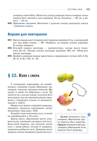 § 22. КУЛЯ І СФЕРА 199
комірець самостійно. Обчисліть площу поверхні такого комірця, якщо
діаметр його меншого кола дорівнює 18 см, більшого — 36 см, а ви-
сота — 24 см.
806. Практичне завдання. Виготовте з цупкого паперу розгортки конуса
і зрізаного конуса.
Вправи для повторення
807. Висота правильної чотирикутної піраміди дорівнює 8 см, а двогранний
кут при ребрі основи — 60°. Знайдіть: а) сторону основи піраміди;
б) площу поверхні.
808. Осьовий переріз циліндра — прямокутник, площа якого стано-
вить 48 см2
. Площа основи циліндра дорівнює 36π см2
. Обчисліть
висоту циліндра.
809. Знайдіть довжини медіан трикутника з вершинами в точках A(2; 4; 6),
B(–2; 4; 6) і C(2; 4; –6).
§ 22. КУЛЯ І СФЕРА
У попередніх параграфах ви ознайо-
милися з різними тілами обертання: ци-
ліндром, конусом, зрізаним конусом. Ще
одним із видів тіл обертання є куля. Це
поняття не є для вас новим, оскільки його
розглядали під час вивчення різних пред-
метів у попередніх класах та використо-
вували у побуті.
Форму кулі мають спортивні знаряддя,
прикраси, продукти харчування, деталі
механізмів тощо (мал. 218).
Згадайте інше означення кулі, із яким
ви ознайомилися в 10 класі.
Центр круга, обертанням якого утво-
рено кулю, називають центром цієї кулі.
Будь-який відрізок, що сполучає центр
кулі з якою-небудь точкою її поверхні,
називають радіусом кулі. Довжину цього
відрізка також називають радіусом кулі.
Мал. 218
Кулею називають тіло,
утворене обертанням кру-
га навколо його діаметра.
Сферою називають фігуру,
утворену обертанням кола
навколо його діаметра.
 