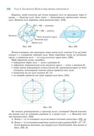 РОЗДІЛ 5. ТІЛА ОБЕРТАННЯ. ОБ’ЄМИ ТА ПЛОЩІ ПОВЕРХОНЬ ГЕОМЕТРИЧНИХ ТІЛ200
Відрізок, який сполучає дві точки поверхні кулі та проходить через її
центр, — діаметр кулі, його кінці — діаметрально протилежні точки
кулі. Діаметр кулі дорівнює двом радіусам (мал. 219).
Мал. 219
O
Q
M
P
N
S
O
Полюси
Коло великого круга
MN = SQ — діаметри
Великий круг
OP = OQ — pадіуси
Центр кулі
Мал. 220
α
OO
Кожна площина, яка проходить через центр кулі, поділяє її на дві рівні
півкулі і є площиною симетрії кулі. Вона перетинає кулю по великому
кругу, а поверхню кулі — по колу великого круга (мал. 220).
Щоб зобразити кулю, потрібно:
• побудувати обрис кулі — коло з центром O;
• зобразити горизонтальне коло великого круга — еліпс з центром O;
• через центр побудованого еліпса (точку O), перпендикулярно до його
площини, пунктирною тонкою лінією провести вісь кулі;
• позначити на осі кулі полюси M і N;
• за потреби провести ще один переріз кулі (мал. 221).
O
N
M
O
N
M
Мал. 221
Як можуть розміщуватись у просторі куля і площина? Нехай відстань
від центра кулі до площини дорівнює d, а радіус кулі — r. Можливі такі
три випадки (мал. 222).
1. Якщо r < d, то площина і куля не мають спільних точок (мал. 222, а).
2. Якщо r > d, то площина перетинає кулю по кругу радіуса O M r d1
2 2
= − .
З цієї формули випливає, що переріз кулі тим більший, чим менше d
(мал. 222, б).
 