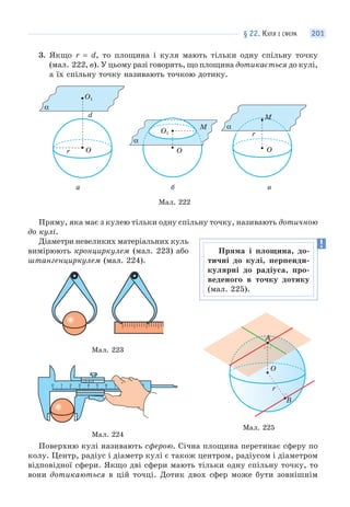 § 22. КУЛЯ І СФЕРА 201
3. Якщо r = d, то площина і куля мають тільки одну спільну точку
(мал. 222, в). У цьому разі говорять, що площина дотикається до кулі,
а їх спільну точку називають точкою дотику.
Мал. 222
O
O1
O
α
O1
r
d
а б в
M
α
O
r
α
М
Пряму, яка має з кулею тільки одну спільну точку, називають дотичною
до кулі.
Діаметри невеликих матеріальних куль
вимірюють кронциркулем (мал. 223) або
штангенциркулем (мал. 224).
Мал. 223
Мал. 224
Поверхню кулі називають сферою. Січна площина перетинає сферу по
колу. Центр, радіус і діаметр кулі є також центром, радіусом і діаметром
відповідної сфери. Якщо дві сфери мають тільки одну спільну точку, то
вони дотикаються в цій точці. Дотик двох сфер може бути зовнішнім
A
O
r
B
Мал. 225
Пряма і площина, до-
тичні до кулі, перпенди-
кулярні до радіуса, про-
веденого в точку дотику
(мал. 225).
 