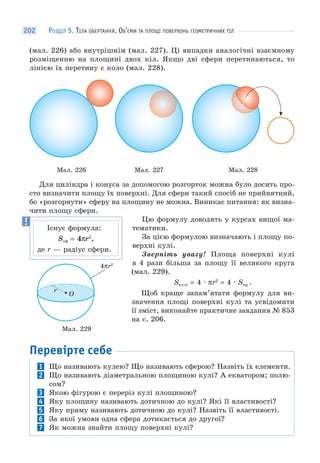 РОЗДІЛ 5. ТІЛА ОБЕРТАННЯ. ОБ’ЄМИ ТА ПЛОЩІ ПОВЕРХОНЬ ГЕОМЕТРИЧНИХ ТІЛ202
(мал. 226) або внутрішнім (мал. 227). Ці випадки аналогічні взаємному
розміщенню на площині двох кіл. Якщо дві сфери перетинаються, то
лінією їх перетину є коло (мал. 228).
Мал. 226 Мал. 227 Мал. 228
Для циліндра і конуса за допомогою розгорток можна було досить про-
сто визначити площу їх поверхні. Для сфери такий спосіб не прийнятний,
бо «розгорнути» сферу на площину не можна. Виникає питання: як визна-
чити площу сфери.
Цю формулу доводять у курсах вищої ма-
тематики.
За цією формулою визначають і площу по-
верхні кулі.
Зверніть увагу! Площа поверхні кулі
в 4 рази більша за площу її великого круга
(мал. 229).
Sкулі = 4 · πr2
= 4 · Sкр .
Щоб краще запам’ятати формулу для ви-
значення площі поверхні кулі та усвідомити
її зміст, виконайте практичне завдання № 853
на с. 206.
Перевірте себе
1 Що називають кулею? Що називають сферою? Назвіть їх елементи.
2 Що називають діаметральною площиною кулі? А екватором; полю-
сом?
3 Якою фігурою є переріз кулі площиною?
4 Яку площину називають дотичною до кулі? Які її властивості?
5 Яку пряму називають дотичною до кулі? Назвіть її властивості.
6 За якої умови одна сфера дотикається до другої?
7 Як можна знайти площу поверхні кулі?
Існує формула:
Sсф = 4πr2
,
де r — радіус сфери.
Мал. 229
O
4πr2
r
 