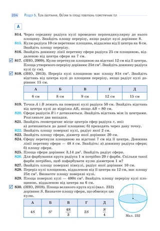 РОЗДІЛ 5. ТІЛА ОБЕРТАННЯ. ОБ’ЄМИ ТА ПЛОЩІ ПОВЕРХОНЬ ГЕОМЕТРИЧНИХ ТІЛ204
А
814. Через середину радіуса кулі проведено перпендикулярну до нього
площину. Знайдіть площу перерізу, якщо радіус кулі дорівнює 8.
815. Кулю радіуса 10 см перетинає площина, віддалена від її центра на 6 см.
Знайдіть площу перерізу.
816. Знайдіть довжину лінії перетину сфери радіуса 25 см площиною, від-
даленою від центра сфери на 7 см.
817. (ЗНО, 2009). Кулю перетнули площиною на відстані 12 см від її центра.
Площа утвореного перерізу дорівнює 25π см2
. Знайдіть довжину радіуса
кулі (у см).
818. (ЗНО, 2013). Переріз кулі площиною має площу 81π см2
. Знайдіть
відстань від центра кулі до площини перерізу, якщо радіус кулі до-
рівнює 15 см.
А Б В Г Д
6 см 8 см 9 см 12 см 15 см
819. Точки A і B лежать на поверхні кулі радіуса 50 см. Знайдіть відстань
від центра кулі до відрізка AB, якщо AB = 80 см.
820. Сфери радіусів R і r дотикаються. Знайдіть відстань між їх центрами.
Розгляньте два випадки.
821. Знайдіть геометричне місце центрів сфер радіуса r, які:
а) дотикаються до даної площини; б) проходять через дану точку.
822. Знайдіть площу поверхні кулі, радіус якої 2 см.
823. Знайдіть площу сфери, діаметр якої дорівнює 20 см.
824. Сферу перетнули площиною на відстані 7 см від її центра. Довжина
лінії перетину сфери — 48 π см. Знайдіть: а) довжину радіуса сфери;
б) площу сфери.
825. Площа сфери дорівнює 3,14 дм2
. Знайдіть радіус сфери.
826. Для фарбування круга радіуса 1 м потрібно 20 г фарби. Скільки такої
фарби потрібно, щоб пофарбувати кулю діаметром 1 м?
827. Знайдіть площу поверхні півкулі, радіус якої дорівнює 10 см.
828. Переріз кулі площиною, віддаленою від її центра на 12 см, має площу
25π см2
. Визначте площу поверхні кулі.
829. Площа поверхні кулі — 400π см2
. Знайдіть площу перерізу кулі пло-
щиною, віддаленою від центра на 6 см.
830. (ЗНО, 2018). Площа великого круга кулі (мал. 232)
дорівнює S. Визначте площу сфери, що обмежує цю
кулю.
А Б В Г Д
4S S2
4
3
S
2S
S
4 Мал. 232
 