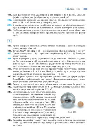 § 22. КУЛЯ І СФЕРА 205
831. Для фарбування кулі діаметром 2 дм потрібно 30 г фарби. Скільки
фарби потрібно для фарбування кулі діаметром 6 дм?
832. Приміщення виставки має вигляд півкулі, площа сферичної поверхні
якої — 392π м2
. Визначте діаметр підлоги.
833. У якому випадку витрачається більше матеріалу: на нікелювання однієї
кулі діаметром 8 см чи на нікелювання 15 куль діаметром 2 см кожна?
834. На Маршаллових островах інколи випадають краплі дощу діаметром
в 1 см. Знайдіть поверхню такої краплі, вважаючи, що вона має форму
кулі.
Б
835. Крива поверхня півкулі на 20 см2
більша за площу її основи. Знайдіть
площу основи півкулі.
836. Точки A(2; 0; 3) і B(0; 4; 7) — кінці діаметра сфери. Знайдіть її площу.
837. Сфера з центром A(1; 1; 1) проходить через точку M(2; –1; 8). Знайдіть
площу сфери.
838. Куля з центром у точці O дотикається до площини. Відстань від точ-
ки M, що лежить у цій площині, до центра кулі — 25 см, а до точки
дотику кулі — 15 см. Знайдіть: а) радіус кулі; б) площу перерізу цієї
кулі площиною, що проходить через середину радіуса.
839. Куля дотикається до всіх сторін прямокутного трикутника, катети
якого дорівнюють 3 см і 4 см. Знайдіть радіус кулі, якщо відстань
від центра кулі до площини трикутника — 7 см.
840. Усі сторони правильного трикутника дотикаються до сфери радіуса
2 дм. Знайдіть відстань від центра цієї сфери до площини трикутника,
якщо довжина його сторони дорівнює 6 дм.
841. Доведіть, що площі двох сфер відносяться як квадрати їх радіусів.
842. Радіуси двох сфер відносяться як 4 : 9. Знайдіть площу більшої з них,
якщо площа меншої дорівнює 32 дм2
.
843. Спортивна гра петанк полягає в тому, що,
стоячи всередині кола (обома ногами тор-
каючись землі), треба кинути порожнисті
металеві кулі якомога ближче до малень-
кої дерев’яної кулі — кошонета (мал. 233).
Відомо, що діаметри цих куль мають від-
повідно розміри 30 мм і 75 мм. Установіть:
а) у скільки разів поверхня металевої кулі
більша за поверхню дерев’яної (кошонета);
б) на скільки квадратних сантиметрів по-
верхня металевої кулі перевищує поверхню дерев’яної?
844. Складіть аналогічну задачу про розміри куль в інших спортивних
іграх. Дізнайтеся більше про історію розглянутих вами спортив-
них ігор.
Мал. 233
 