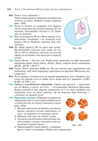 РОЗДІЛ 5. ТІЛА ОБЕРТАННЯ. ОБ’ЄМИ ТА ПЛОЩІ ПОВЕРХОНЬ ГЕОМЕТРИЧНИХ ТІЛ206
845. Радіус кулі дорівнює r.
Через кінець радіуса проведено площину під
кутом α до нього. Знайдіть площу перерізу
(мал. 234).
846. Точка A лежить на поверхні кулі радіуса
13 см і віддалена від кінців діаметра MN на
відстані, пропорційні числам 5 і 12. Знай-
діть ці відстані.
847. Два кола радіусів 30 см і 40 см лежать у па-
ралельних площинах і на поверхні кулі
радіуса 50 см. Знайдіть відстань між пло-
щинами.
848. На сфері радіуса 26 см дано три точки.
Прямолінійні відстані між ними 12 см,
16 см і 20 см. Знайдіть відстань від центра
сфери до площини, яка проходить через ці
точки.
849. Радіус Землі — 6,4 тис. км. Який шлях проходять за добу внаслідок
обертання Землі міста Одеса, Львів і Київ, широти яких становлять
46°29′, 49°49′ і 50°27′?
850. Радіус Землі дорівнює 6400 км. На яку висоту над горизонтом слід
піднятися, щоб лінія горизонту проходила на відстані 100 км від спо-
стерігача?
851. Куля радіуса r дотикається до граней двогранного кута. Знайдіть від-
стань від центра кулі до ребра кута, якщо цей кут дорівнює: а) 60°;
б) 90°; в) 120°; г) α.
852. Задача з несподіваною відповіддю. Уявіть, що дві кулі — одна вели-
ка, як Земля, а друга, як м’яч, — по екваторах обтягнуті обручами.
Якщо кожний із цих обручів подовжити на 1 м, вони відійдуть від
поверхонь куль на деякі відстані. Де ця відстань буде більшою —
у більшої чи меншої кулі?
853. Практичне завдання. Перевірте на практиці
твердження про те, що площа поверхні кулі
в 4 рази більша за площу її великого круга
(мал. 235).
1. Візьміть апельсин чи яблуко, що мають
форму, якомога більше наближену до
кулі, та розріжте по великому кругу.
2. Обведіть цей круг на папері 4 рази.
3. Акуратно маленькими шматочками зні-
міть шкірку з плода і заповніть нею на-
мальовані раніше круги.
4. Сфотографуйте вашу роботу і відправте
фото в одну із соцмереж. Лайки вам гарантовані.
Мал. 234
O
A
M
α
α
Мал. 235
 