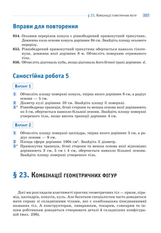 § 23. КОМБІНАЦІЇ ГЕОМЕТРИЧНИХ ФІГУР 207
Вправи для повторення
854. Осьовим перерізом конуса є рівнобедрений прямокутний трикутник.
Довжина кола основи конуса дорівнює 8π см. Знайдіть площу осьового
перерізу.
855. Рівнобедрений прямокутний трикутник обертається навколо гіпоте-
нузи, довжина якої дорівнює 8 м. Обчисліть поверхню отриманого
тіла.
856. Обчисліть діагональ куба, якщо діагональ його бічної грані дорівнює d.
Самостійна робота 5
ВАРІАНТ 1
1 Обчисліть площу поверхні конуса, твірна якого дорівнює 8 см, а радіус
основи — 5 см.
2 Діаметр кулі дорівнює 10 см. Знайдіть площу її поверхні.
3 * Рівнобедрена трапеція, бічні сторони та менша основа якої дорівнюють
по 5 см, обертається навколо більшої основи. Знайдіть площу поверхні
утвореного тіла, якщо висота трапеції дорівнює 4 см.
ВАРІАНТ 2
1 Обчисліть площу поверхні циліндра, твірна якого дорівнює 5 см, а ра-
діус основи — 9 см.
2 Площа сфери дорівнює 100π см2
. Знайдіть її діаметр.
3 * Прямокутна трапеція, бічні сторони та менша основа якої відповідно
дорівнюють 3 см, 5 см і 4 см, обертається навколо більшої основи.
Знайдіть площу поверхні утвореного тіла.
§ 23. КОМБІНАЦІЇ ГЕОМЕТРИЧНИХ ФІГУР
Досі ми розглядали властивості простих геометричних тіл — призм, піра-
мід, циліндрів, конусів, куль. Але багатьом спеціалістам часто доводиться
мати справу зі складнішими тілами, які є комбінаціями (поєднаннями)
названих тіл. А конструкторам, ливарникам, токарям, слюсарям та ін-
шим робітникам доводиться створювати деталі й складніших конфігура-
цій (мал. 236).
 