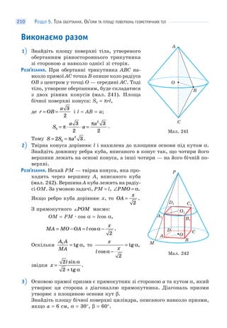 РОЗДІЛ 5. ТІЛА ОБЕРТАННЯ. ОБ’ЄМИ ТА ПЛОЩІ ПОВЕРХОНЬ ГЕОМЕТРИЧНИХ ТІЛ210
Виконаємо разом
1 Знайдіть площу поверхні тіла, утвореного
обертанням рівностороннього трикутника
зі стороною а навколо однієї зі сторін.
РОЗВ’ЯЗАННЯ. При обертанні трикутника ABC на-
вколо прямої AC точка B опише коло радіуса
OB з центром у точці O — середині AC. Тоді
тіло, утворене обертанням, буде складатися
з двох рівних конусів (мал. 241). Площа
бічної поверхні конуса: Sб = πrl,
де r OB
a
= =
3
2
і l = AB = a;
S
a
a
a
б = ⋅ ⋅ =π
π3
2
3
2
2
.
Тому S S a= =2 32
б π .
2 Твірна конуса дорівнює l і нахилена до площини основи під кутом α.
Знайдіть довжину ребра куба, вписаного в конус так, що чотири його
вершини лежать на основі конуса, а інші чотири — на його бічній по-
верхні.
РОЗВ’ЯЗАННЯ. Нехай PM — твірна конуса, яка про-
ходить через вершину A1 вписаного куба
(мал. 242). Вершина A куба лежить на радіу-
сі OM. За умовою задачі, PM = l, ∠ =PMO α.
Якщо ребро куба дорівнює x, то OA
x
=
2
.
З прямокутного POM маємо:
OM = PM · cos α = lcos α,
MA MO OA l
x
= − = −cos .α
2
Оскільки
A A
MA
1
= tg ,α то
x
l
x
cos
tg ,
α
α
−
=
2
звідки x
l
=
+
2
2
sin
tg
.
α
α
3 Основою прямої призми є прямокутник зі стороною a та кутом α, який
утворює ця сторона з діагоналлю прямокутника. Діагональ призми
утворює з площиною основи кут β.
Знайдіть площу бічної поверхні циліндра, описаного навколо призми,
якщо a = 6 см, α = 30°, β = 60°.
A
C
O
B
Мал. 241
Мал. 242
P
O
O1
A
M
B
D C
A1
B1
D1 C1
 