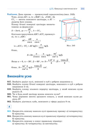 § 23. КОМБІНАЦІЇ ГЕОМЕТРИЧНИХ ФІГУР 211
РОЗВ’ЯЗАННЯ. Дана призма — прямокутний паралелепіпед (мал. 243).
Тому, якщо AB = a, то ∠ =BAC α, ∠ =CAC1 β,
CC1 — висота описаного циліндра, а AC —
діаметр його основи.
Площу бічної поверхні циліндра визнача-
тимемо за формулою:
S = 2πrh, де r
AC
=
2
, h = CC1.
Оскільки трикутники ABC і ACС1 прямокут-
ні, то з ABC:
AC
AB a
= =
cos cos
;
α α
із AСC1: CC AC
a
1 = =tg
cos
tg .β
α
β
Отже,
S
a a a
= ⋅ =2
2
2
2
π
α α
β
π
α
β
cos cos
tg
cos
tg .
Якщо a = 6, α = 30°, β = 60°, то S =
⋅ ⋅
⋅ =
π π6 4
3
3
144 3
3
2
.
Отже, S
a
=
⋅
=
π
α
β
π2
2
4 144 3
3cos
tg см2
.
Виконайте усно
857. Знайдіть радіус кулі, вписаної в куб з ребром завдовжки a.
858. Знайдіть площу бічної поверхні циліндра, вписаного в куб з ребром
завдовжки 2 см.
859. Знайдіть площу осьового перерізу циліндра, у який вписано кулю
радіуса R.
860. Чи в будь-який циліндр можна вписати кулю?
861. Чому дорівнює висота зрізаного конуса, у який вписано кулю ра-
діуса R?
862. Знайдіть діагональ куба, вписаного у сферу радіуса 8 см.
А
863. Накресліть описану навколо кулі правильну призму: а) чотирикутну;
б) трикутну.
864. Накресліть описану навколо кулі правильну піраміду: а) чотирикутну;
б) трикутну.
865. Накресліть вписану в конус правильну піраміду:
а) трикутну; б) чотирикутну; в) шестикутну.
Мал. 243
αβ
A
B
D
C
A1
B1
D1
C1
 