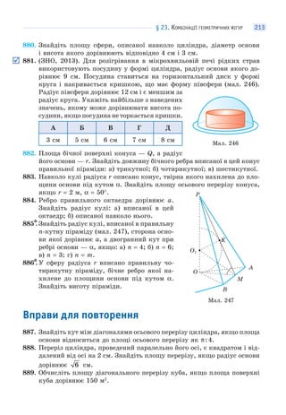 § 23. КОМБІНАЦІЇ ГЕОМЕТРИЧНИХ ФІГУР 213
880. Знайдіть площу сфери, описаної навколо циліндра, діаметр основи
і висота якого дорівнюють відповідно 4 см і 3 см.
881. (ЗНО, 2013). Для розігрівання в мікрохвильовій печі рідких страв
використовують посудину у формі циліндра, радіус основи якого до-
рівнює 9 см. Посудина ставиться на горизонтальний диск у формі
круга і накривається кришкою, що має форму півсфери (мал. 246).
Радіус півсфери дорівнює 12 см і є меншим за
радіус круга. Укажіть найбільше з наведених
значень, якому може дорівнювати висота по-
судини, якщо посудина не торкається кришки.
А Б В Г Д
3 см 5 см 6 см 7 см 8 см
882. Площа бічної поверхні конуса — Q, а радіус
його основи — r. Знайдіть довжину бічного ребра вписаної в цей конус
правильної піраміди: а) трикутної; б) чотирикутної; в) шестикутної.
883. Навколо кулі радіуса r описано конус, твірна якого нахилена до пло-
щини основи під кутом α. Знайдіть площу осьового перерізу конуса,
якщо r = 2 м, α = 50°.
884. Ребро правильного октаедра дорівнює a.
Знайдіть радіус кулі: а) вписаної в цей
октаедр; б) описаної навколо нього.
885*. Знайдіть радіус кулі, вписаної в правильну
n-кутну піраміду (мал. 247), сторона осно-
ви якої дорівнює a, а двогранний кут при
ребрі основи — α, якщо: а) n = 4; б) n = 6;
в) n = 3; г) n = m.
886*. У сферу радіуса r вписано правильну чо-
тирикутну піраміду, бічне ребро якої на-
хилене до площини основи під кутом α.
Знайдіть висоту піраміди.
Вправи для повторення
887. Знайдіть кут між діагоналями осьового перерізу циліндра, якщо площа
основи відноситься до площі осьового перерізу як π:4.
888. Переріз циліндра, проведений паралельно його осі, є квадратом і від-
далений від осі на 2 см. Знайдіть площу перерізу, якщо радіус основи
дорівнює 6 см.
889. Обчисліть площу діагонального перерізу куба, якщо площа поверхні
куба дорівнює 150 м2
.
Мал. 246
Мал. 247
A
K
B
O
M
P
O1
 