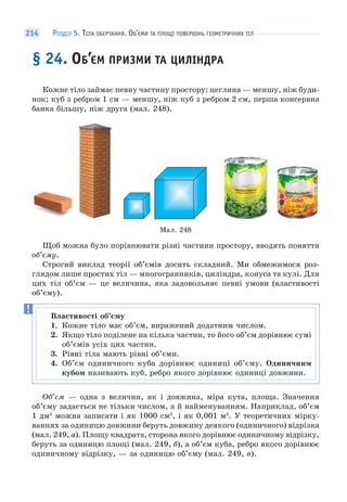 РОЗДІЛ 5. ТІЛА ОБЕРТАННЯ. ОБ’ЄМИ ТА ПЛОЩІ ПОВЕРХОНЬ ГЕОМЕТРИЧНИХ ТІЛ214
§ 24. ОБ’ЄМ ПРИЗМИ ТА ЦИЛІНДРА
Кожне тіло займає певну частину простору: цеглина — меншу, ніж буди-
нок; куб з ребром 1 см — меншу, ніж куб з ребром 2 см, перша консервна
банка більшу, ніж друга (мал. 248).
Мал. 248
Щоб можна було порівнювати різні частини простору, вводять поняття
об’єму.
Строгий виклад теорії об’ємів досить складний. Ми обмежимося роз-
глядом лише простих тіл — многогранників, циліндра, конуса та кулі. Для
цих тіл об’єм — це величина, яка задовольняє певні умови (властивості
об’єму).
Об’єм — одна з величин, як і довжина, міра кута, площа. Значення
об’єму задається не тільки числом, а й найменуванням. Наприклад, об’єм
1 дм2
можна записати і як 1000 см3
, і як 0,001 м2
. У теоретичних мірку-
ваннях за одиницю довжини беруть довжину деякого (одиничного) відрізка
(мал. 249, а). Площу квадрата, сторона якого дорівнює одиничному відрізку,
беруть за одиницю площі (мал. 249, б), а об’єм куба, ребро якого дорівнює
одиничному відрізку, — за одиницю об’єму (мал. 249, в).
Властивості об’єму
1. Кожне тіло має об’єм, виражений додатним числом.
2. Якщо тіло поділене на кілька частин, то його об’єм дорівнює сумі
об’ємів усіх цих частин.
3. Рівні тіла мають рівні об’єми.
4. Об’єм одиничного куба дорівнює одиниці об’єму. Одиничним
кубом називають куб, ребро якого дорівнює одиниці довжини.
 